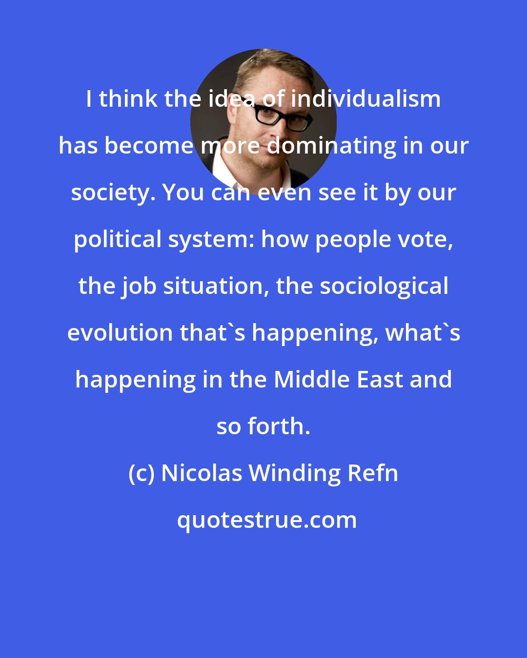 Nicolas Winding Refn: I think the idea of individualism has become more dominating in our society. You can even see it by our political system: how people vote, the job situation, the sociological evolution that's happening, what's happening in the Middle East and so forth.