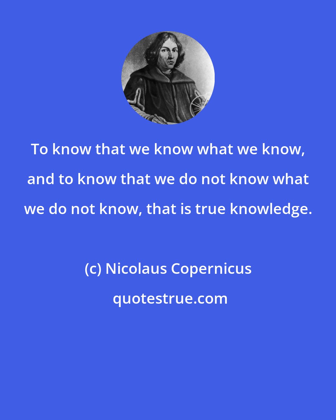 Nicolaus Copernicus: To know that we know what we know, and to know that we do not know what we do not know, that is true knowledge.