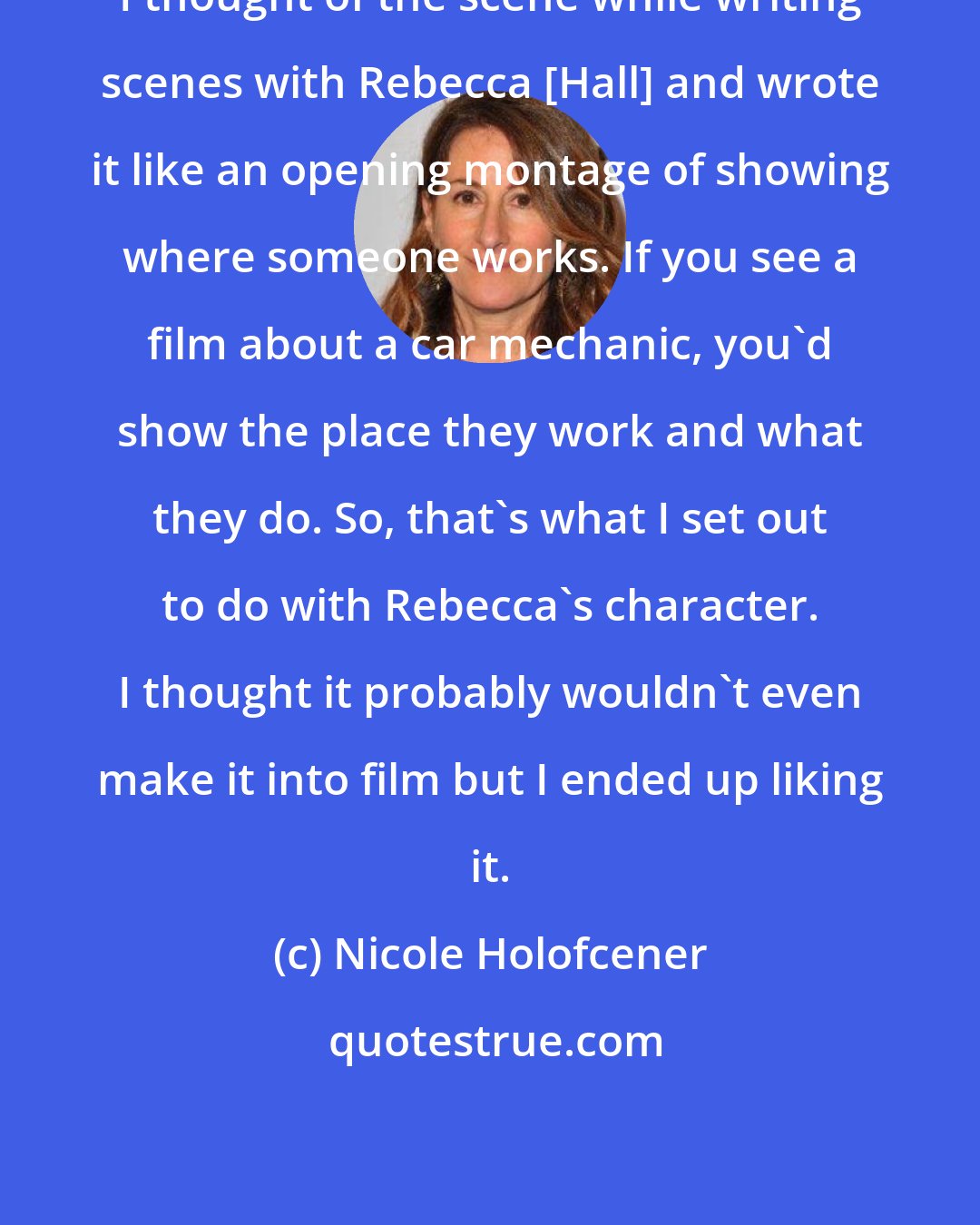 Nicole Holofcener: I thought of the scene while writing scenes with Rebecca [Hall] and wrote it like an opening montage of showing where someone works. If you see a film about a car mechanic, you'd show the place they work and what they do. So, that's what I set out to do with Rebecca's character. I thought it probably wouldn't even make it into film but I ended up liking it.