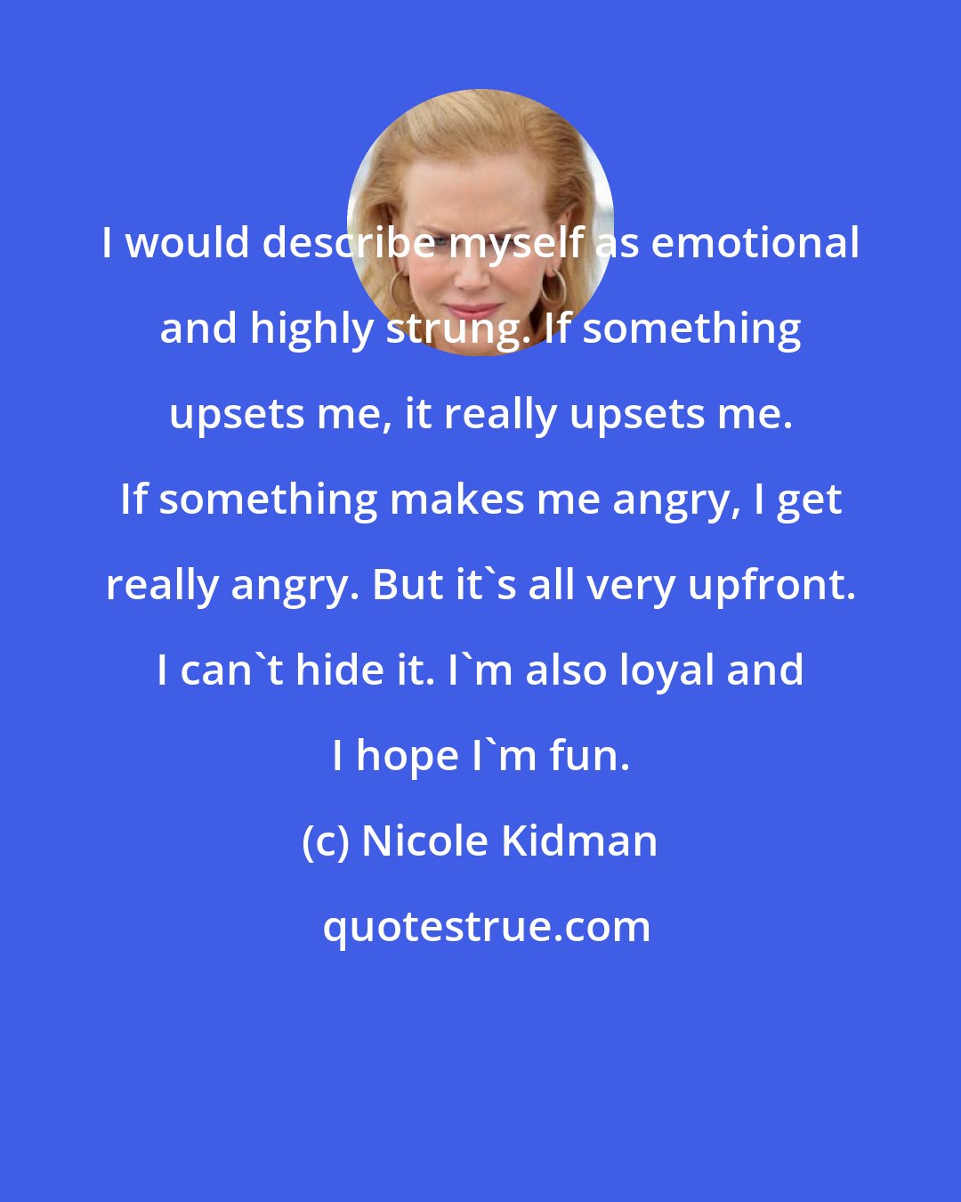 Nicole Kidman: I would describe myself as emotional and highly strung. If something upsets me, it really upsets me. If something makes me angry, I get really angry. But it's all very upfront. I can't hide it. I'm also loyal and I hope I'm fun.
