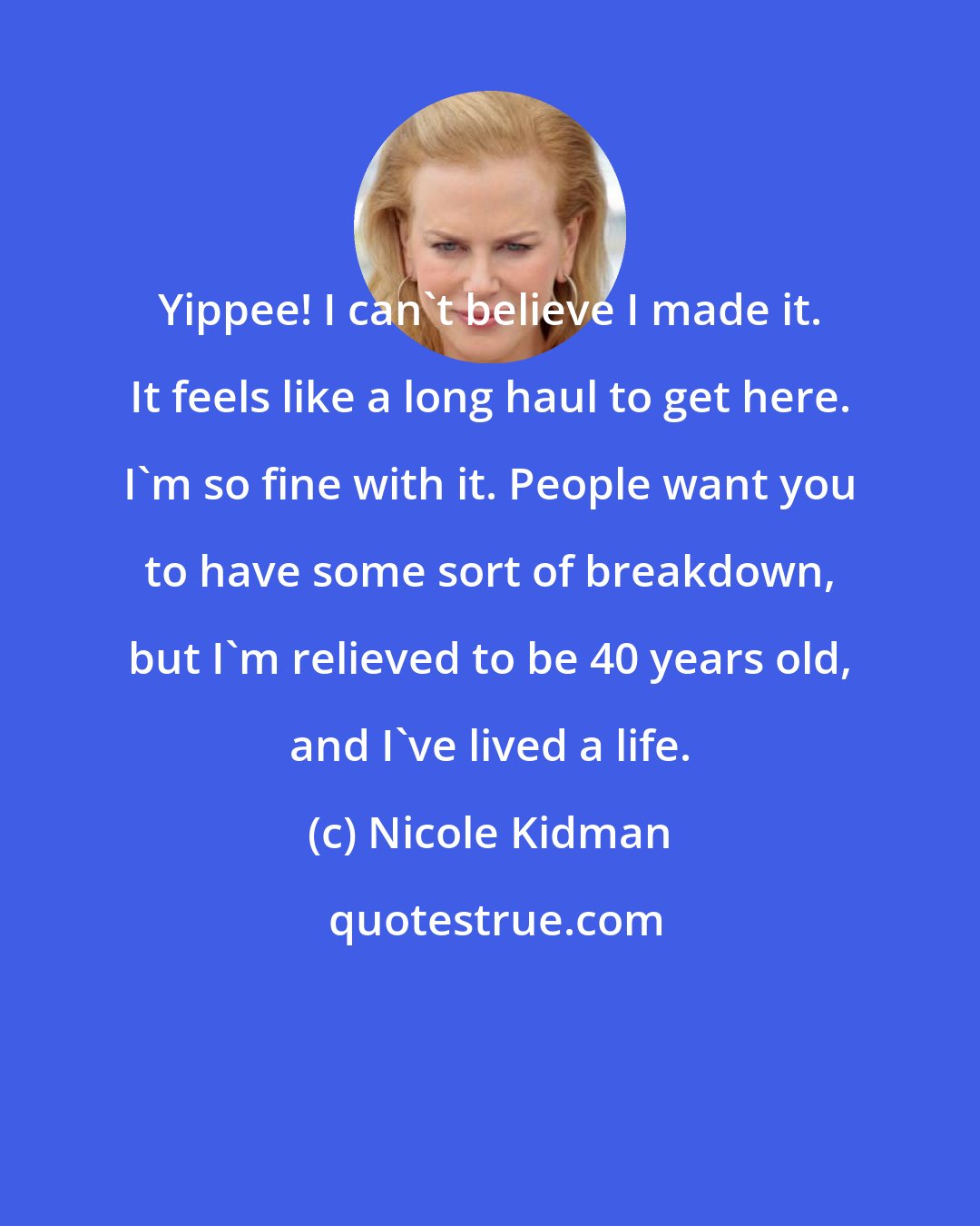 Nicole Kidman: Yippee! I can't believe I made it. It feels like a long haul to get here. I'm so fine with it. People want you to have some sort of breakdown, but I'm relieved to be 40 years old, and I've lived a life.