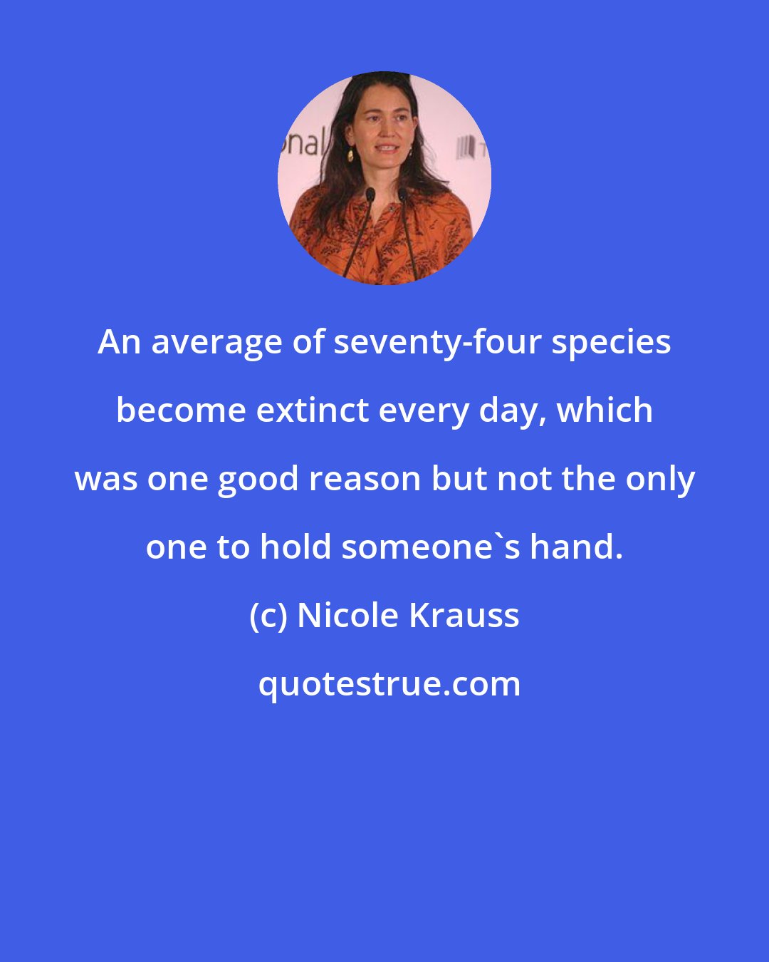 Nicole Krauss: An average of seventy-four species become extinct every day, which was one good reason but not the only one to hold someone's hand.