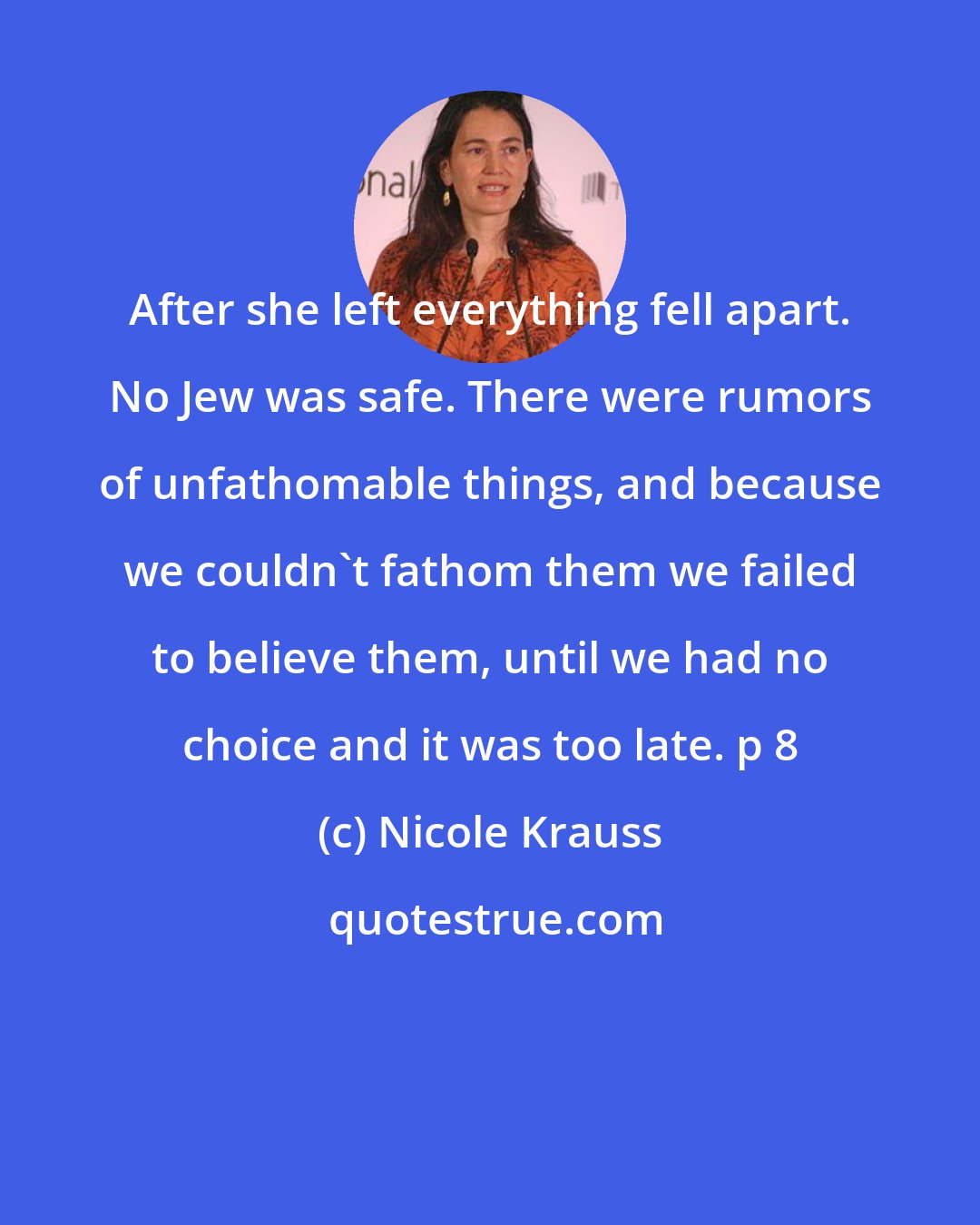 Nicole Krauss: After she left everything fell apart. No Jew was safe. There were rumors of unfathomable things, and because we couldn't fathom them we failed to believe them, until we had no choice and it was too late. p 8