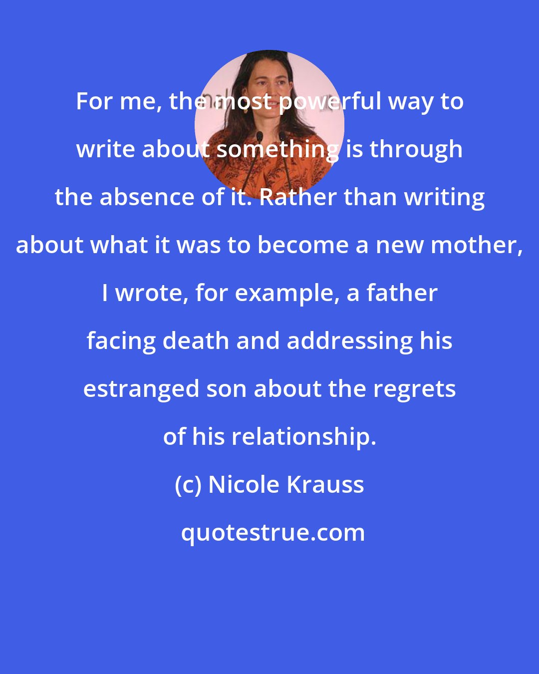 Nicole Krauss: For me, the most powerful way to write about something is through the absence of it. Rather than writing about what it was to become a new mother, I wrote, for example, a father facing death and addressing his estranged son about the regrets of his relationship.