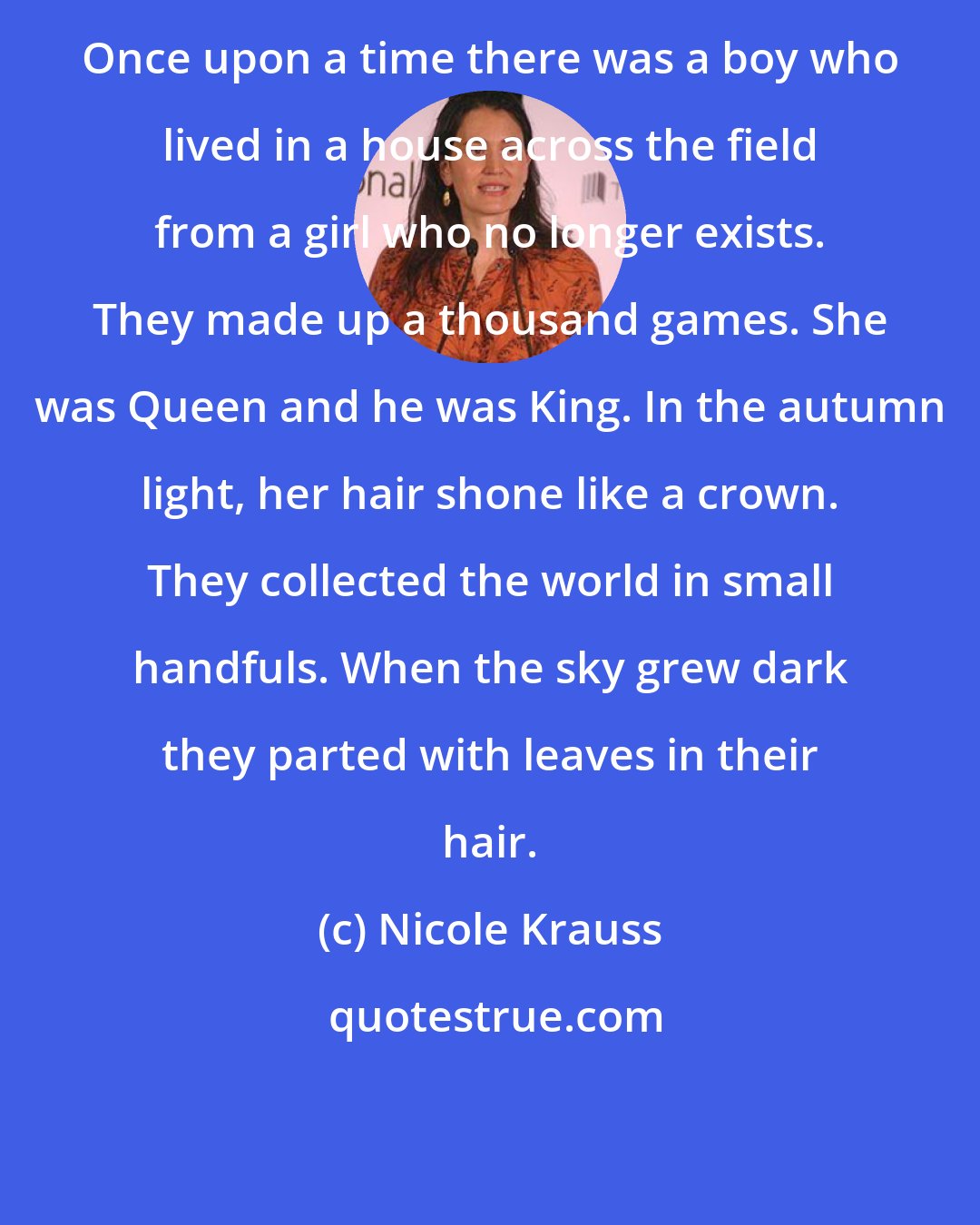 Nicole Krauss: Once upon a time there was a boy who lived in a house across the field from a girl who no longer exists. They made up a thousand games. She was Queen and he was King. In the autumn light, her hair shone like a crown. They collected the world in small handfuls. When the sky grew dark they parted with leaves in their hair.