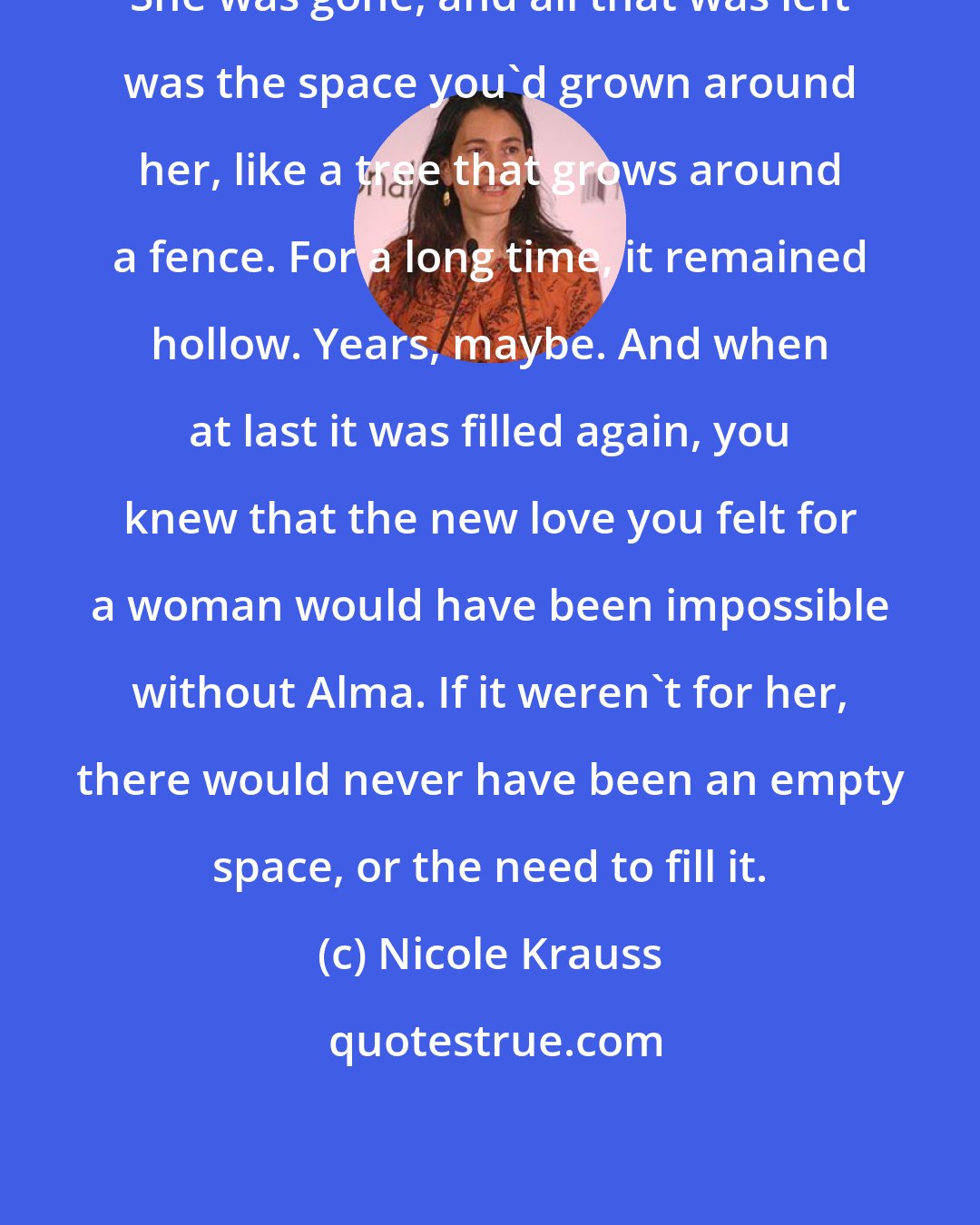 Nicole Krauss: She was gone, and all that was left was the space you'd grown around her, like a tree that grows around a fence. For a long time, it remained hollow. Years, maybe. And when at last it was filled again, you knew that the new love you felt for a woman would have been impossible without Alma. If it weren't for her, there would never have been an empty space, or the need to fill it.
