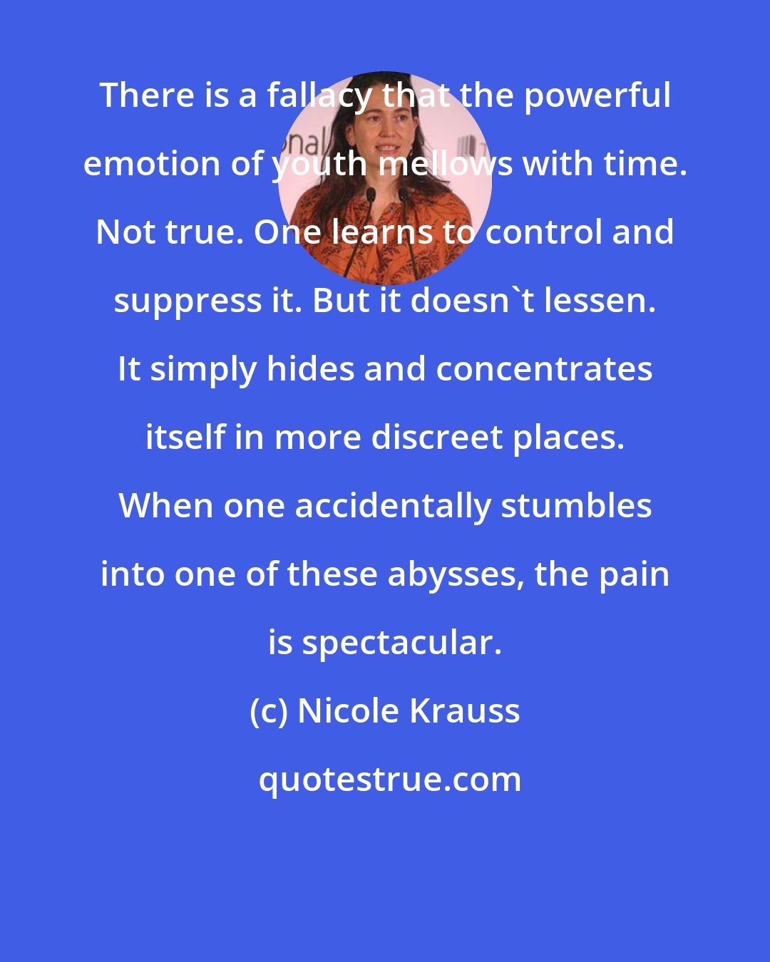 Nicole Krauss: There is a fallacy that the powerful emotion of youth mellows with time. Not true. One learns to control and suppress it. But it doesn't lessen. It simply hides and concentrates itself in more discreet places. When one accidentally stumbles into one of these abysses, the pain is spectacular.