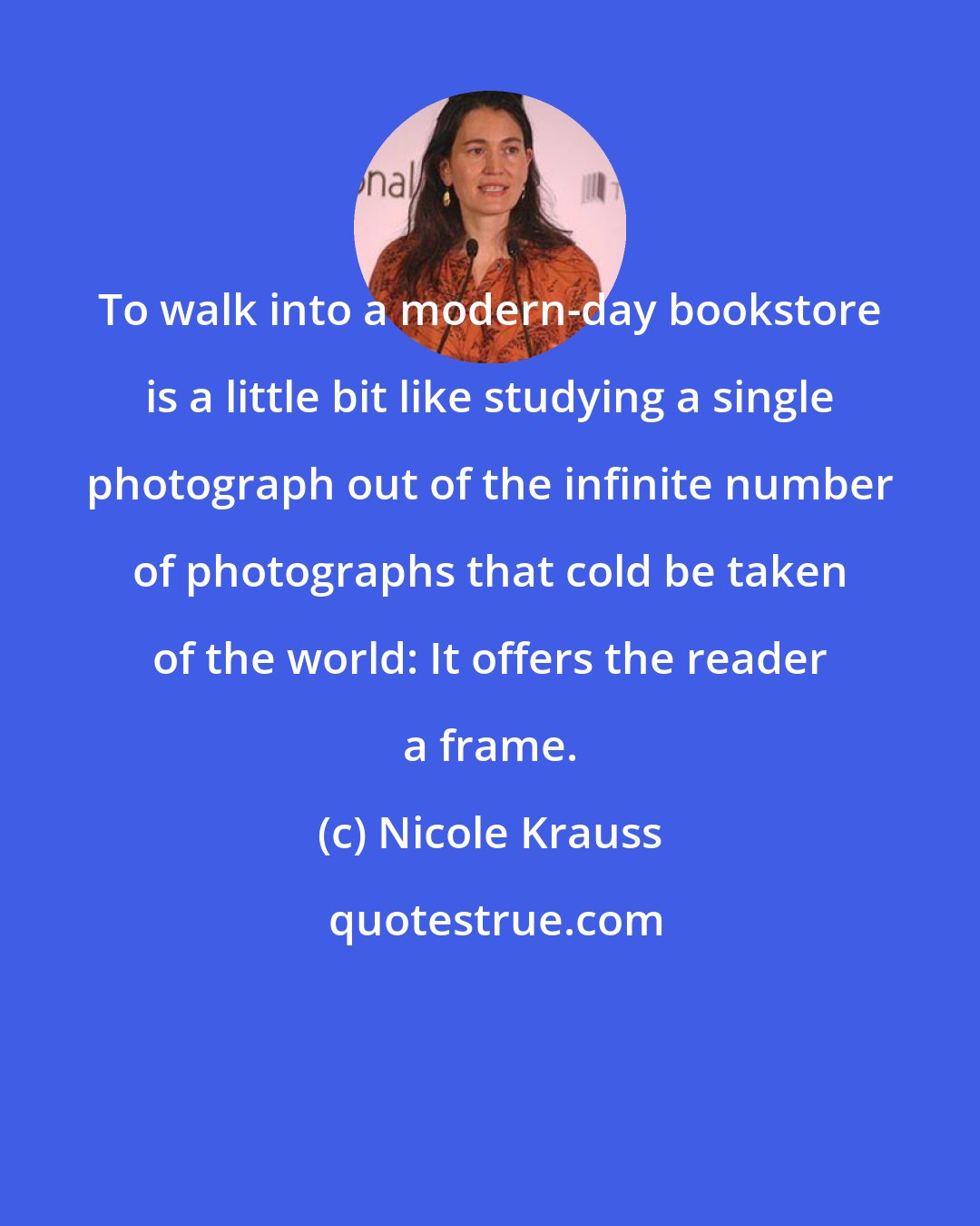 Nicole Krauss: To walk into a modern-day bookstore is a little bit like studying a single photograph out of the infinite number of photographs that cold be taken of the world: It offers the reader a frame.