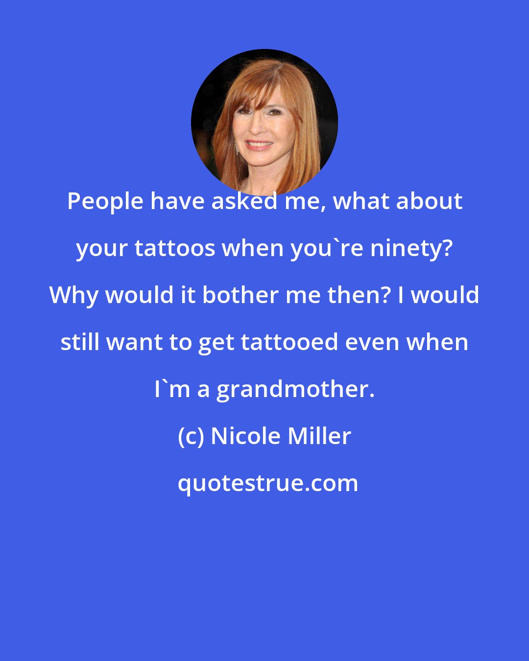 Nicole Miller: People have asked me, what about your tattoos when you're ninety? Why would it bother me then? I would still want to get tattooed even when I'm a grandmother.