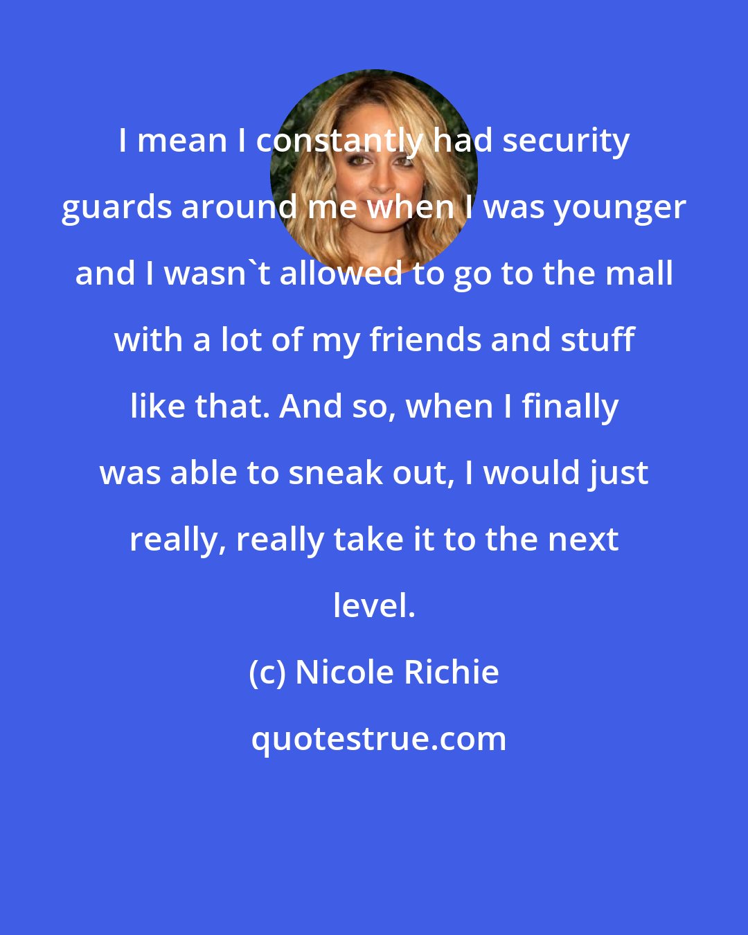 Nicole Richie: I mean I constantly had security guards around me when I was younger and I wasn't allowed to go to the mall with a lot of my friends and stuff like that. And so, when I finally was able to sneak out, I would just really, really take it to the next level.