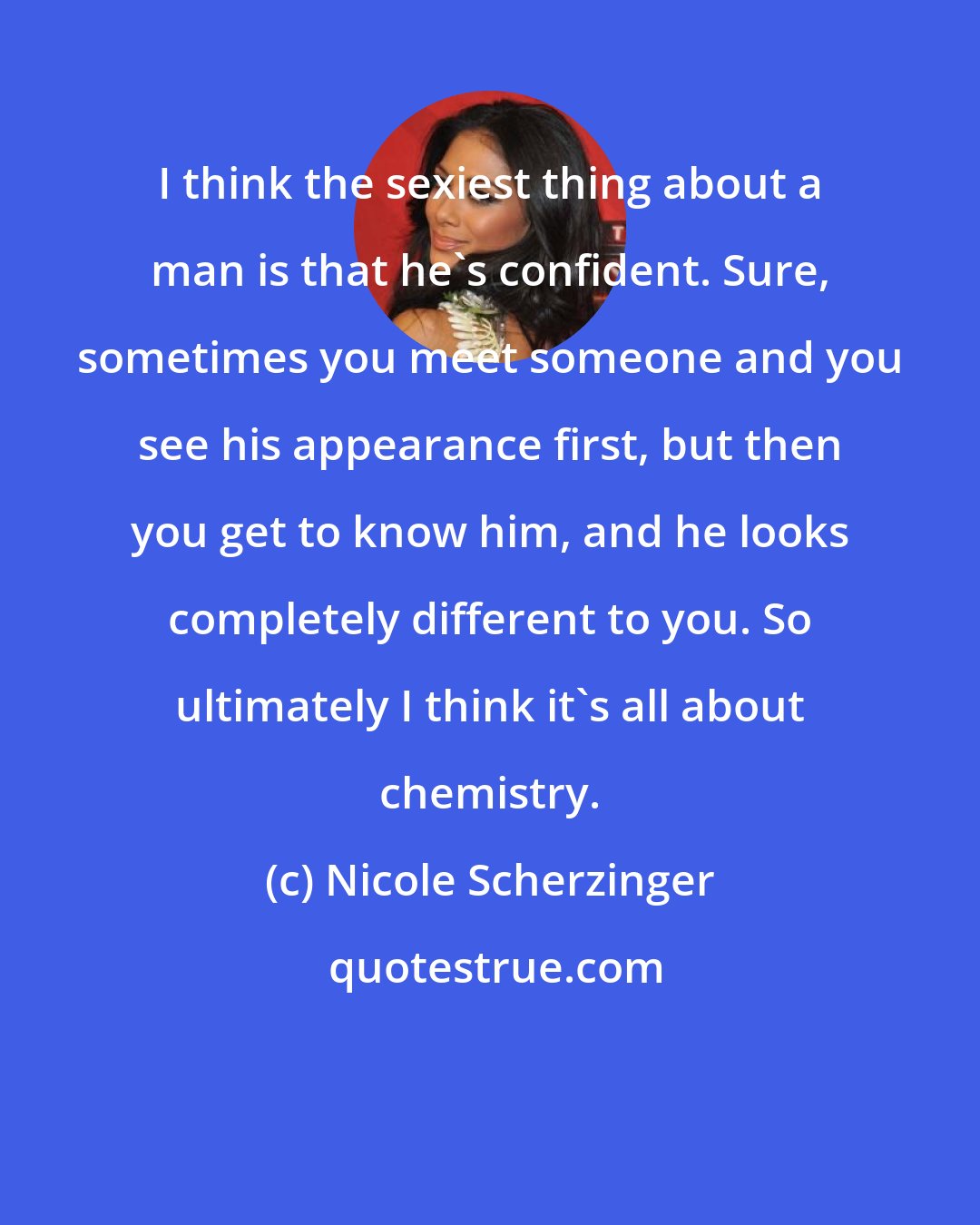 Nicole Scherzinger: I think the sexiest thing about a man is that he's confident. Sure, sometimes you meet someone and you see his appearance first, but then you get to know him, and he looks completely different to you. So ultimately I think it's all about chemistry.