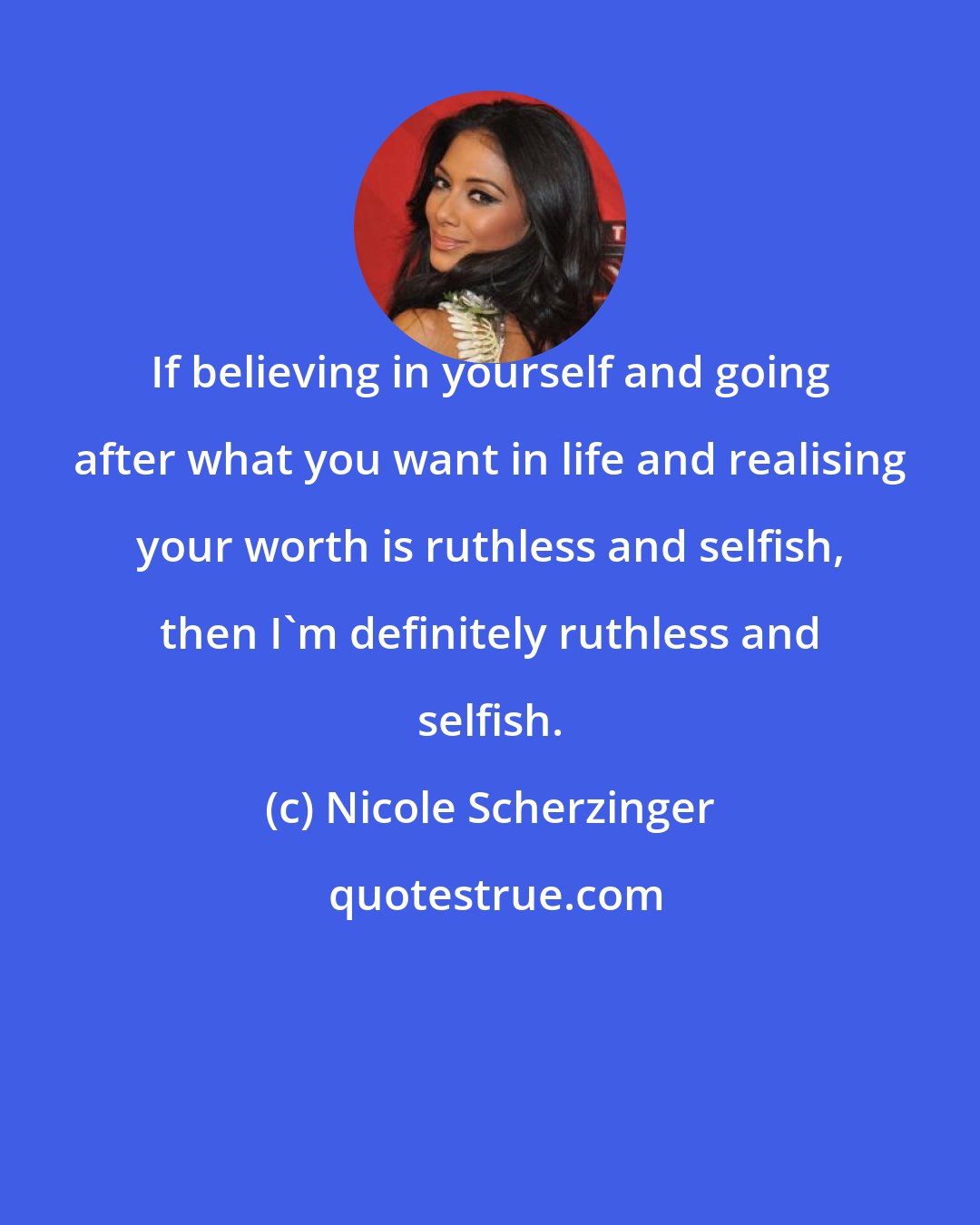 Nicole Scherzinger: If believing in yourself and going after what you want in life and realising your worth is ruthless and selfish, then I'm definitely ruthless and selfish.