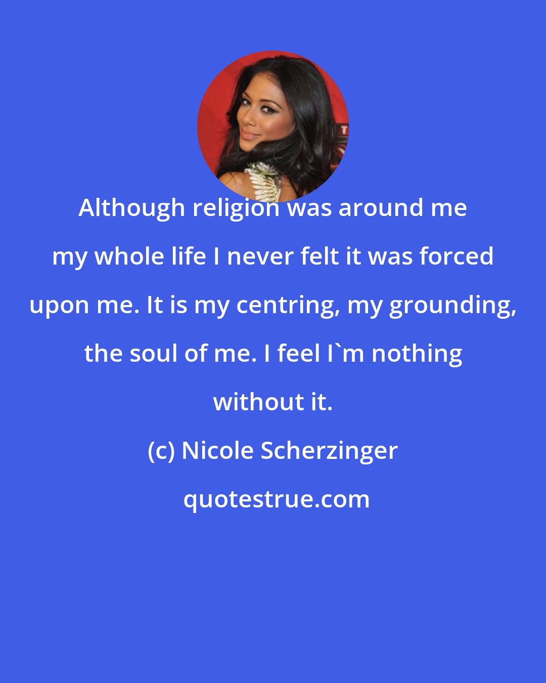 Nicole Scherzinger: Although religion was around me my whole life I never felt it was forced upon me. It is my centring, my grounding, the soul of me. I feel I'm nothing without it.