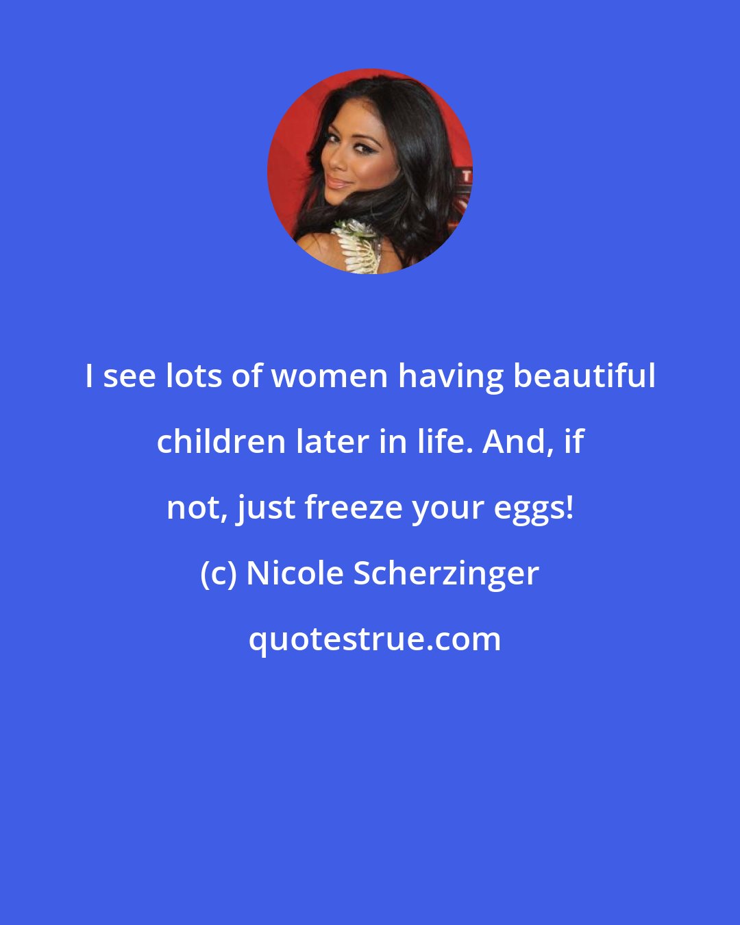 Nicole Scherzinger: I see lots of women having beautiful children later in life. And, if not, just freeze your eggs!
