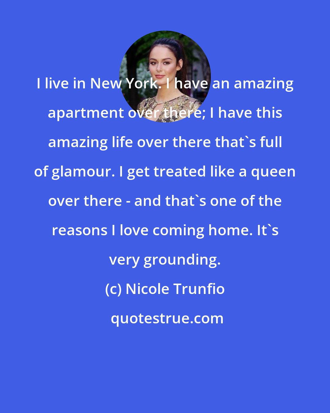 Nicole Trunfio: I live in New York. I have an amazing apartment over there; I have this amazing life over there that's full of glamour. I get treated like a queen over there - and that's one of the reasons I love coming home. It's very grounding.