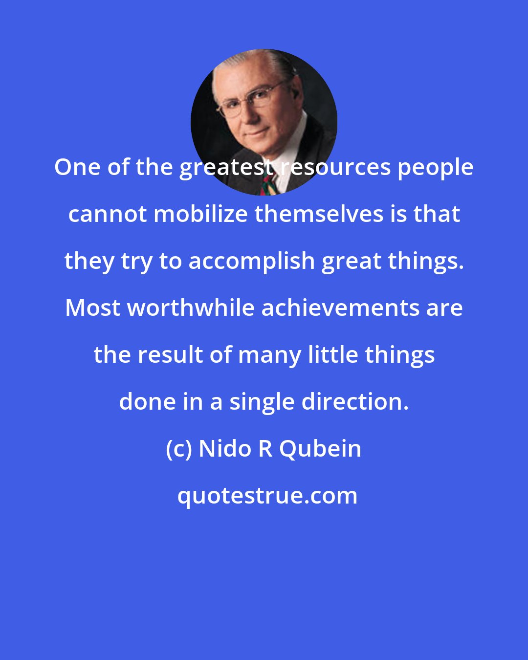 Nido R Qubein: One of the greatest resources people cannot mobilize themselves is that they try to accomplish great things. Most worthwhile achievements are the result of many little things done in a single direction.