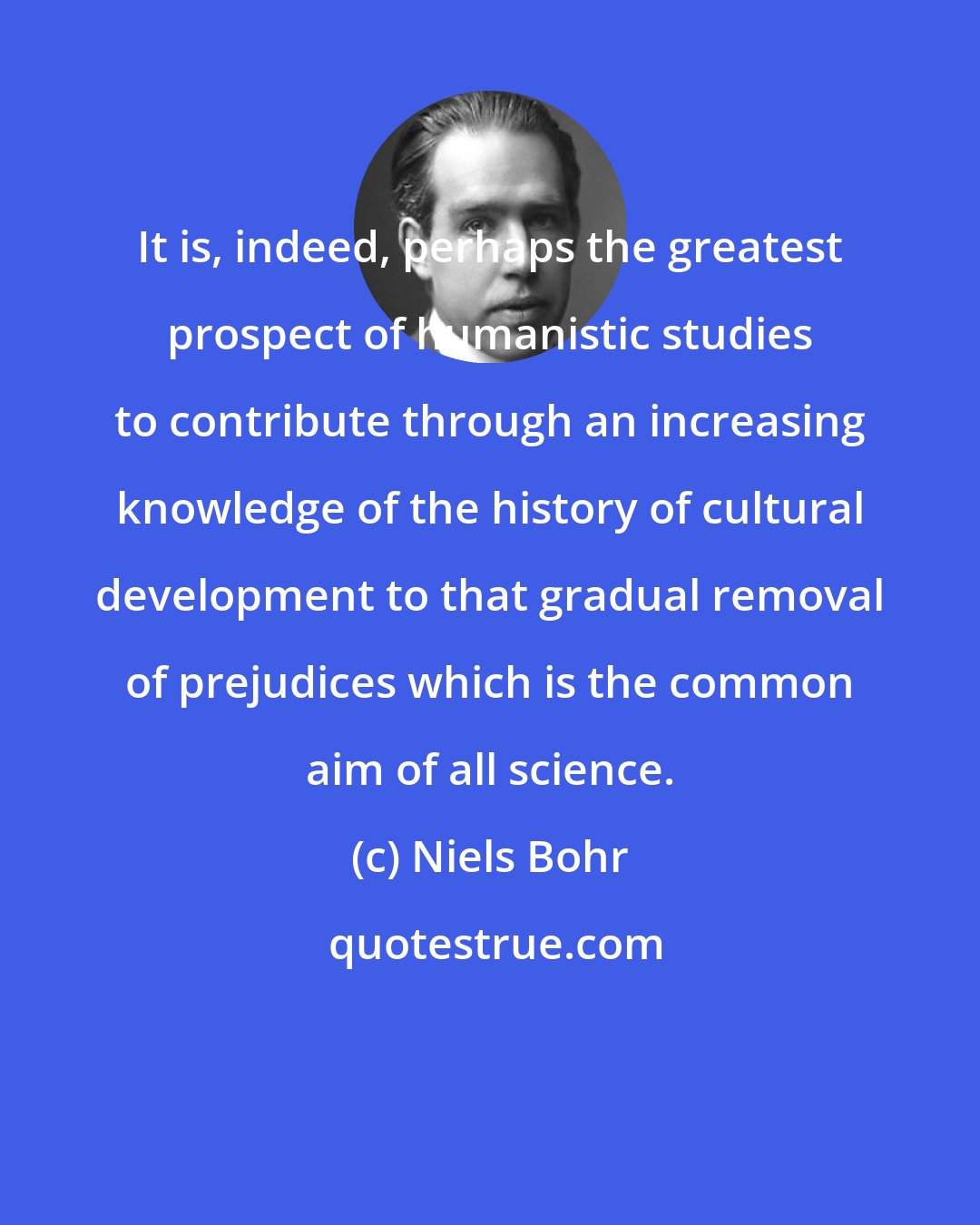 Niels Bohr: It is, indeed, perhaps the greatest prospect of humanistic studies to contribute through an increasing knowledge of the history of cultural development to that gradual removal of prejudices which is the common aim of all science.