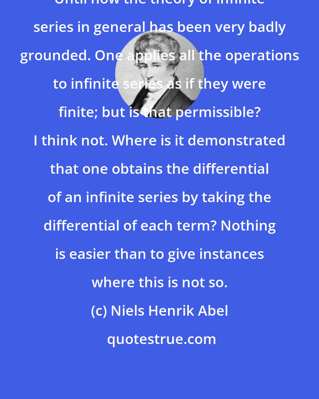 Niels Henrik Abel: Until now the theory of infinite series in general has been very badly grounded. One applies all the operations to infinite series as if they were finite; but is that permissible? I think not. Where is it demonstrated that one obtains the differential of an infinite series by taking the differential of each term? Nothing is easier than to give instances where this is not so.