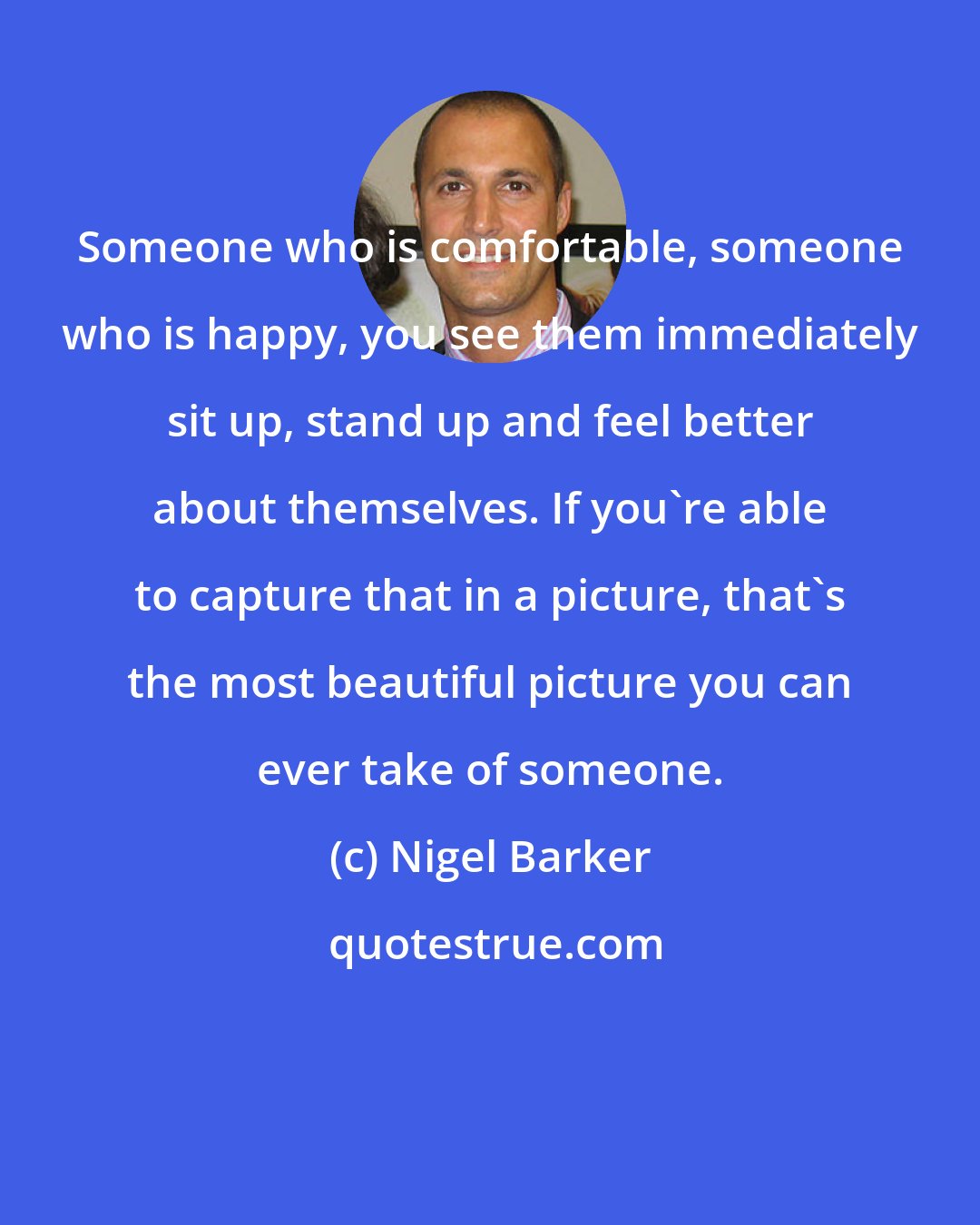 Nigel Barker: Someone who is comfortable, someone who is happy, you see them immediately sit up, stand up and feel better about themselves. If you're able to capture that in a picture, that's the most beautiful picture you can ever take of someone.