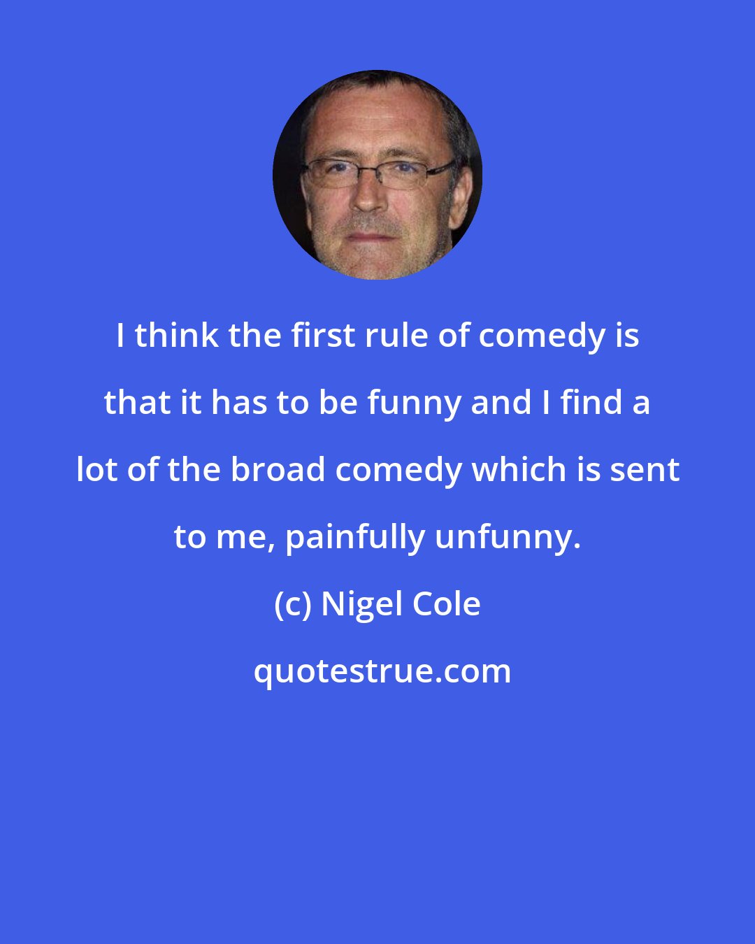 Nigel Cole: I think the first rule of comedy is that it has to be funny and I find a lot of the broad comedy which is sent to me, painfully unfunny.