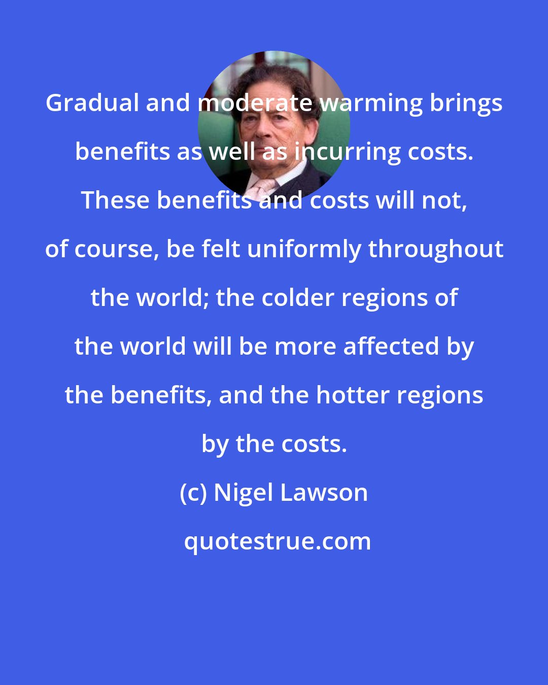 Nigel Lawson: Gradual and moderate warming brings benefits as well as incurring costs. These benefits and costs will not, of course, be felt uniformly throughout the world; the colder regions of the world will be more affected by the benefits, and the hotter regions by the costs.