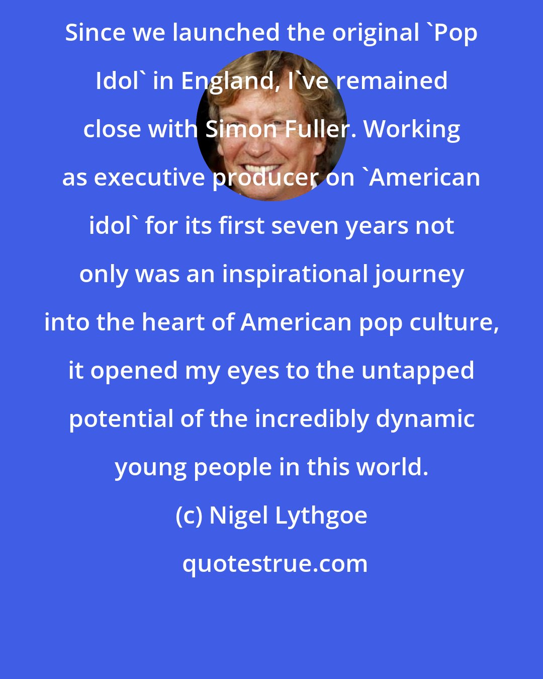 Nigel Lythgoe: Since we launched the original 'Pop Idol' in England, I've remained close with Simon Fuller. Working as executive producer on 'American idol' for its first seven years not only was an inspirational journey into the heart of American pop culture, it opened my eyes to the untapped potential of the incredibly dynamic young people in this world.