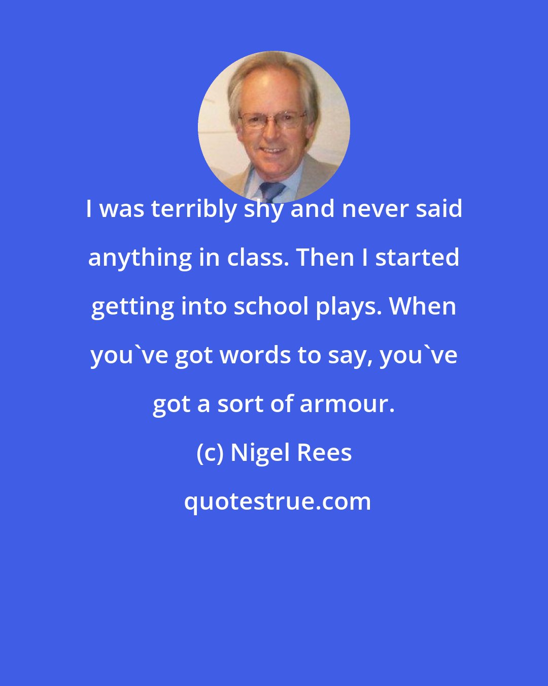 Nigel Rees: I was terribly shy and never said anything in class. Then I started getting into school plays. When you've got words to say, you've got a sort of armour.