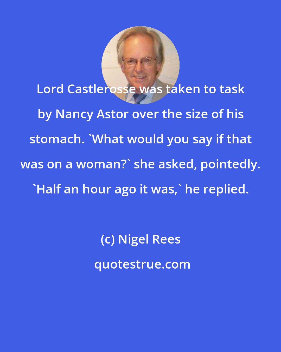Nigel Rees: Lord Castlerosse was taken to task by Nancy Astor over the size of his stomach. 'What would you say if that was on a woman?' she asked, pointedly. 'Half an hour ago it was,' he replied.
