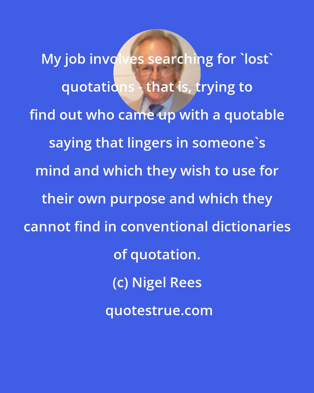 Nigel Rees: My job involves searching for 'lost' quotations - that is, trying to find out who came up with a quotable saying that lingers in someone's mind and which they wish to use for their own purpose and which they cannot find in conventional dictionaries of quotation.