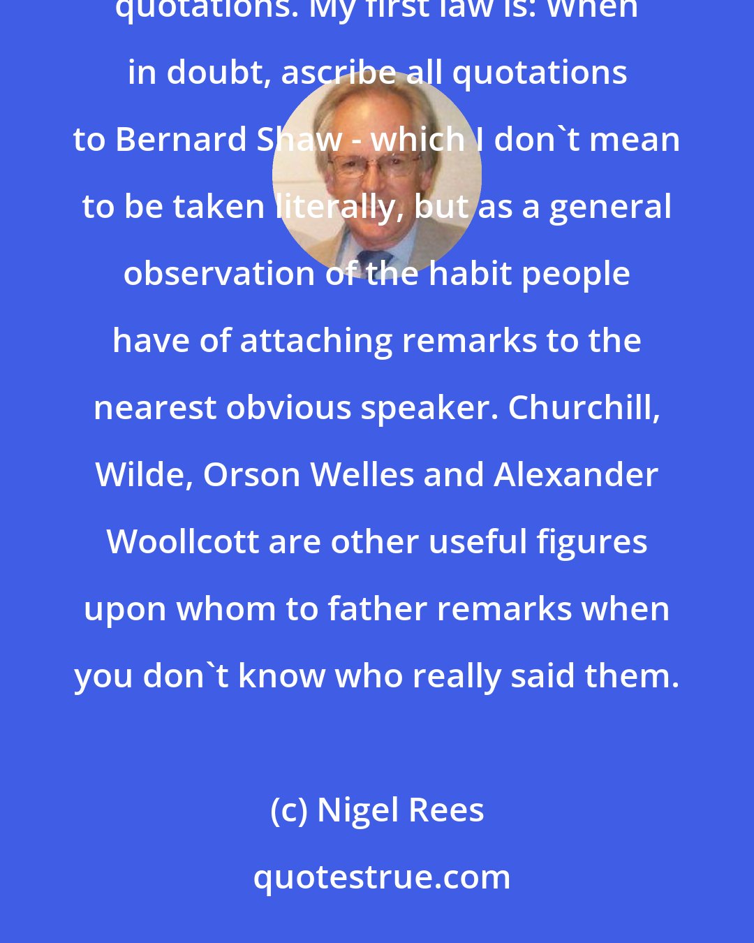 Nigel Rees: My toils in the quotation field have led me to formulate two or three laws about the way people use and abuse quotations. My first law is: When in doubt, ascribe all quotations to Bernard Shaw - which I don't mean to be taken literally, but as a general observation of the habit people have of attaching remarks to the nearest obvious speaker. Churchill, Wilde, Orson Welles and Alexander Woollcott are other useful figures upon whom to father remarks when you don't know who really said them.