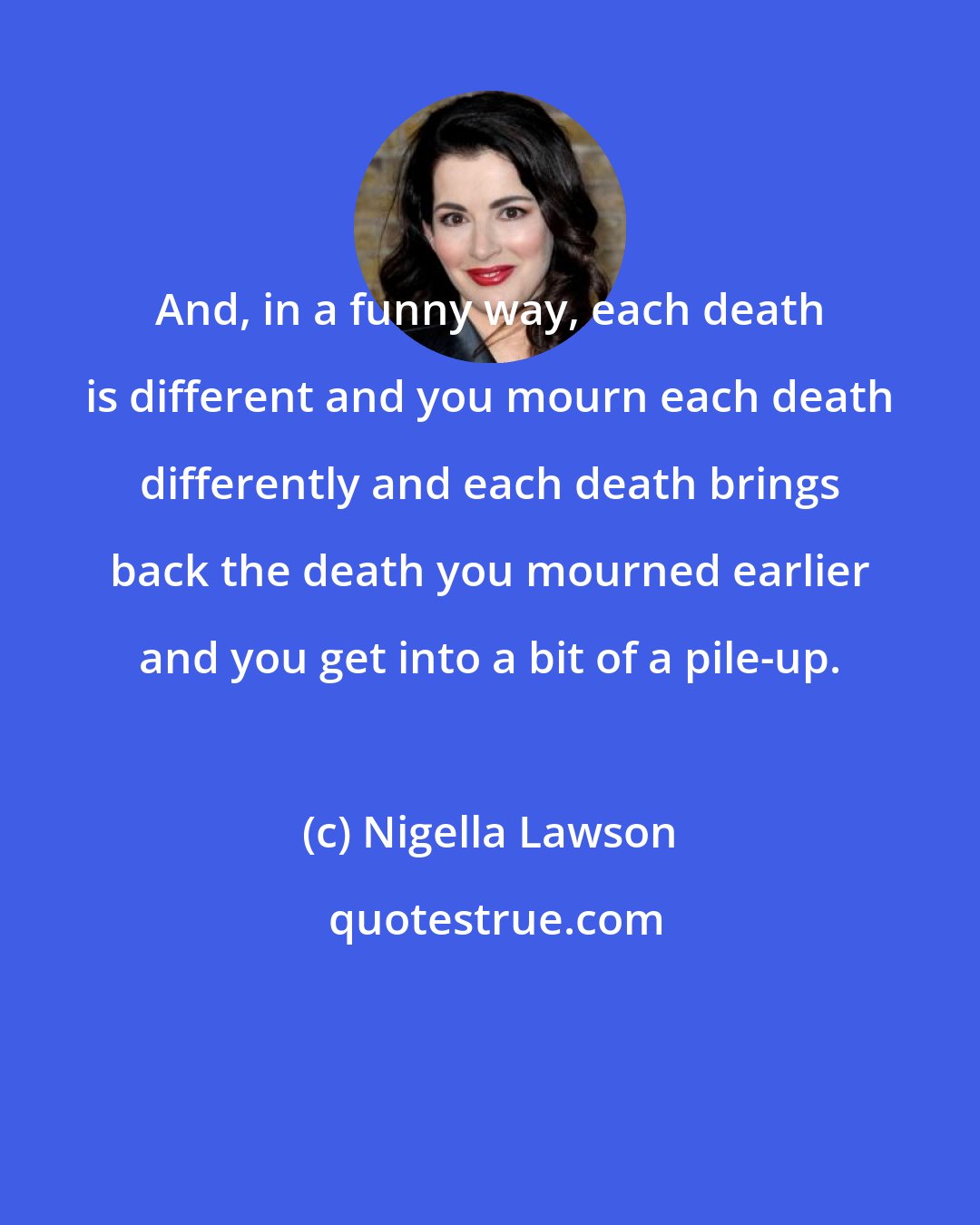 Nigella Lawson: And, in a funny way, each death is different and you mourn each death differently and each death brings back the death you mourned earlier and you get into a bit of a pile-up.