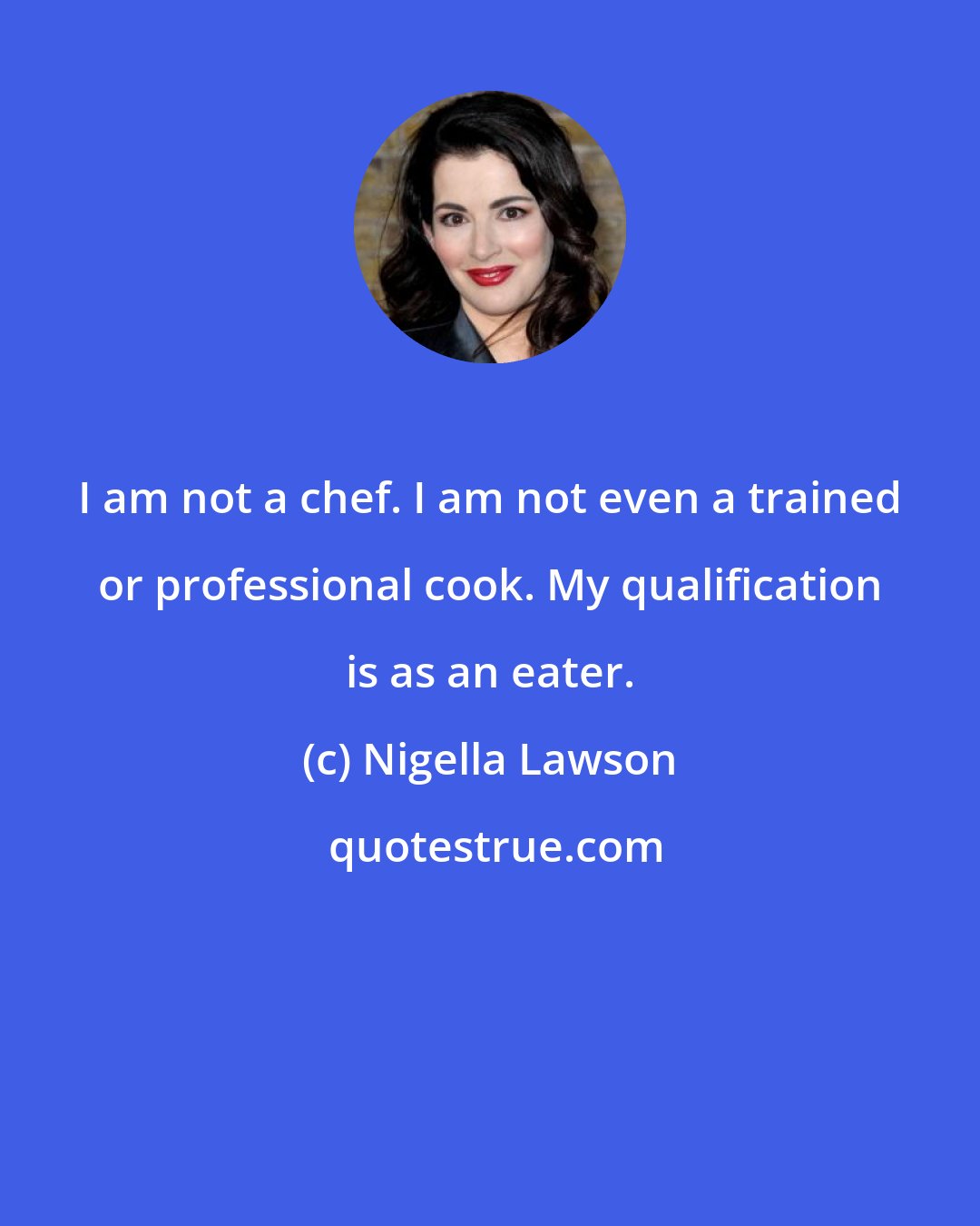 Nigella Lawson: I am not a chef. I am not even a trained or professional cook. My qualification is as an eater.