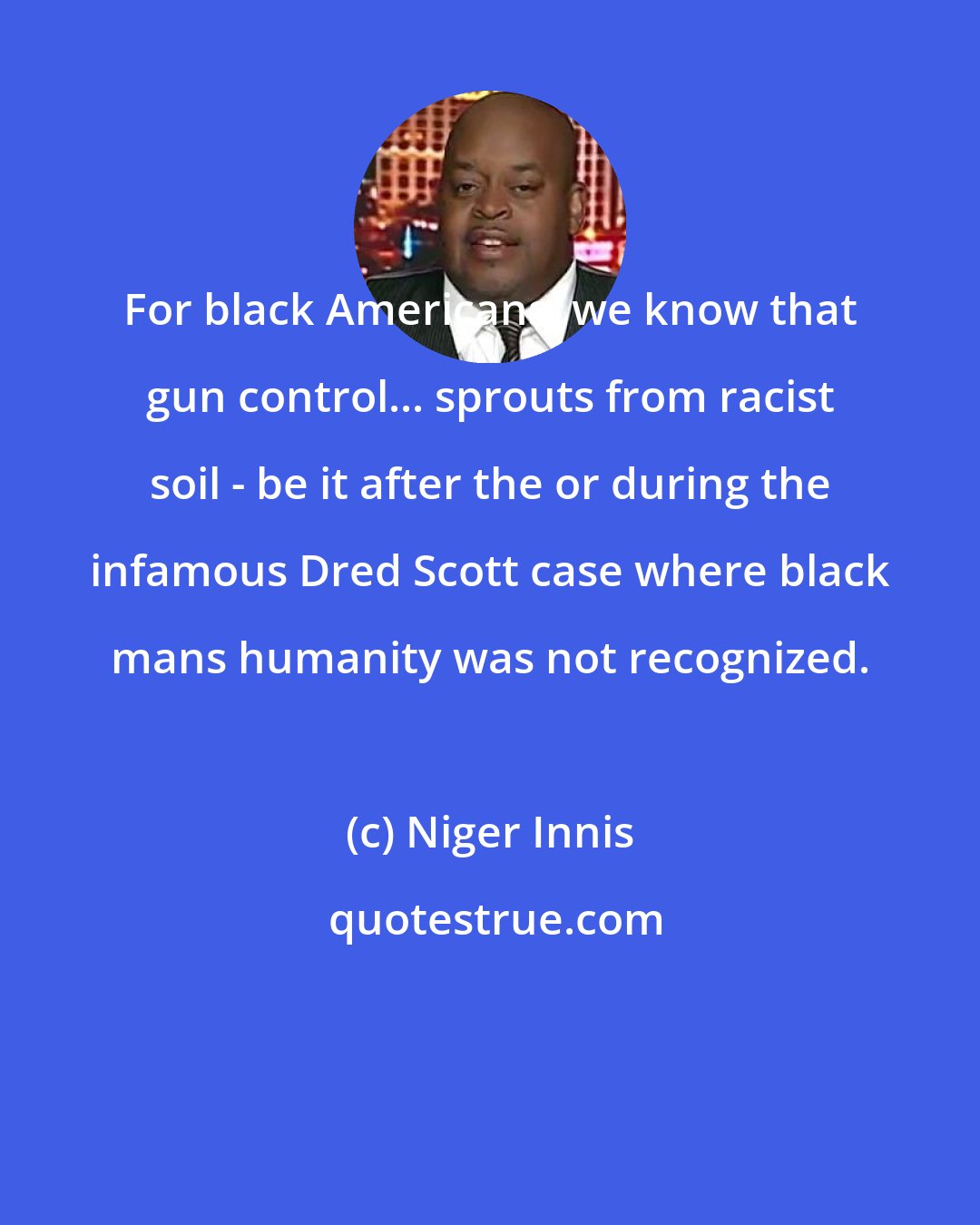 Niger Innis: For black Americans, we know that gun control... sprouts from racist soil - be it after the or during the infamous Dred Scott case where black mans humanity was not recognized.