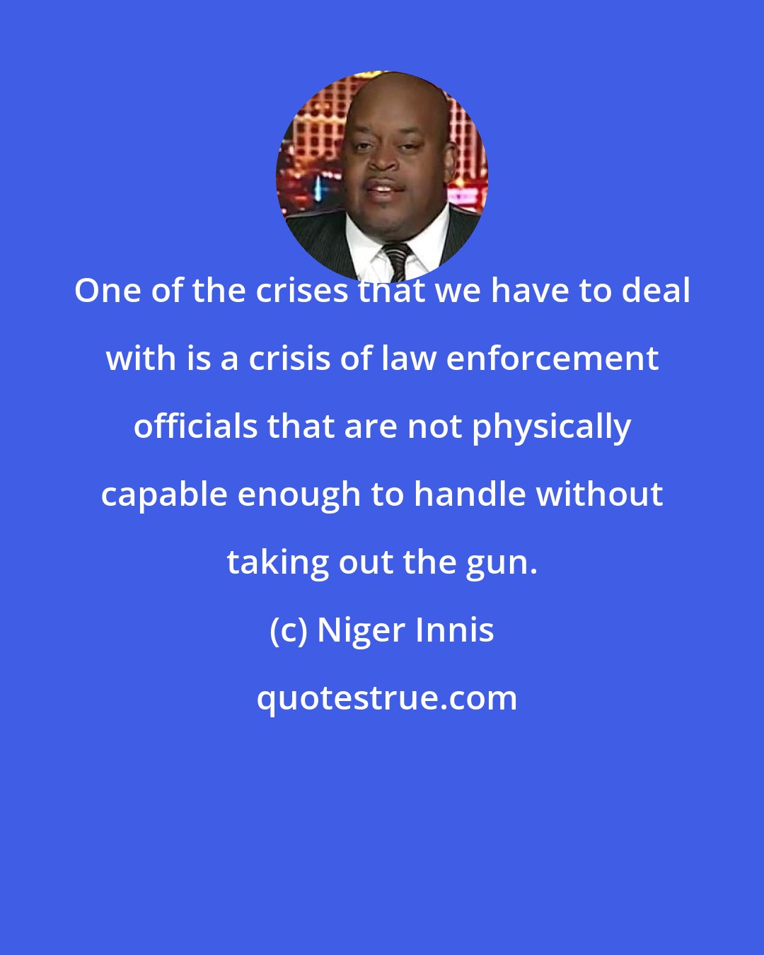 Niger Innis: One of the crises that we have to deal with is a crisis of law enforcement officials that are not physically capable enough to handle without taking out the gun.