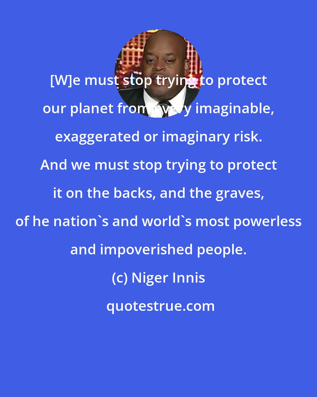 Niger Innis: [W]e must stop trying to protect our planet from every imaginable, exaggerated or imaginary risk. And we must stop trying to protect it on the backs, and the graves, of he nation's and world's most powerless and impoverished people.