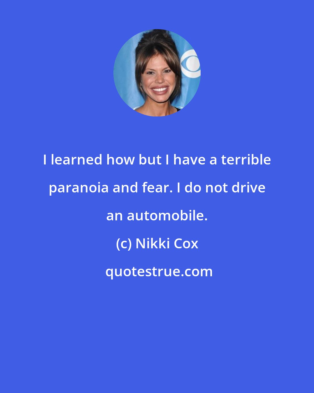 Nikki Cox: I learned how but I have a terrible paranoia and fear. I do not drive an automobile.