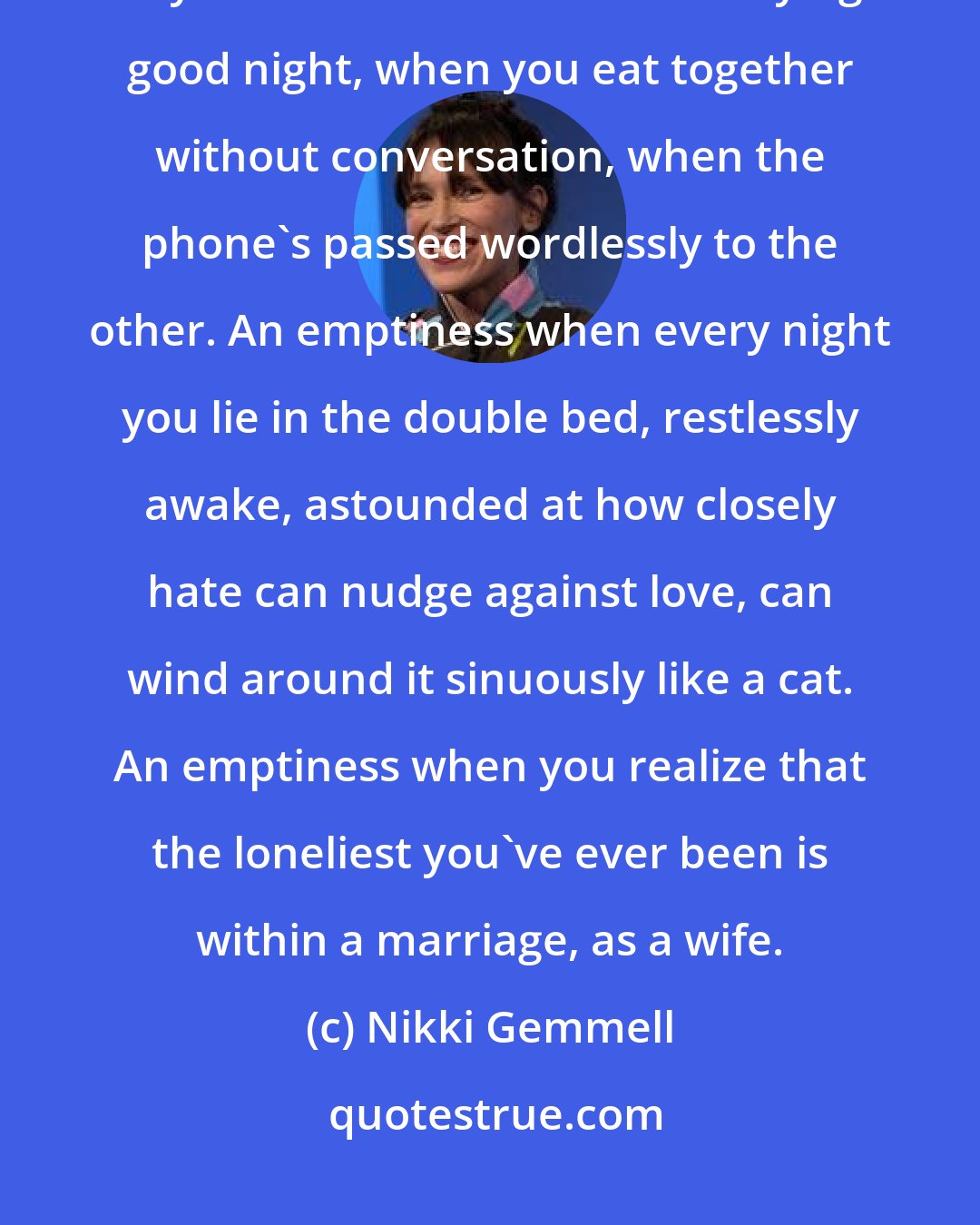 Nikki Gemmell: An emptiness rules at its core, a rottenness, a silence when one of you retires to bed without saying good night, when you eat together without conversation, when the phone's passed wordlessly to the other. An emptiness when every night you lie in the double bed, restlessly awake, astounded at how closely hate can nudge against love, can wind around it sinuously like a cat. An emptiness when you realize that the loneliest you've ever been is within a marriage, as a wife.