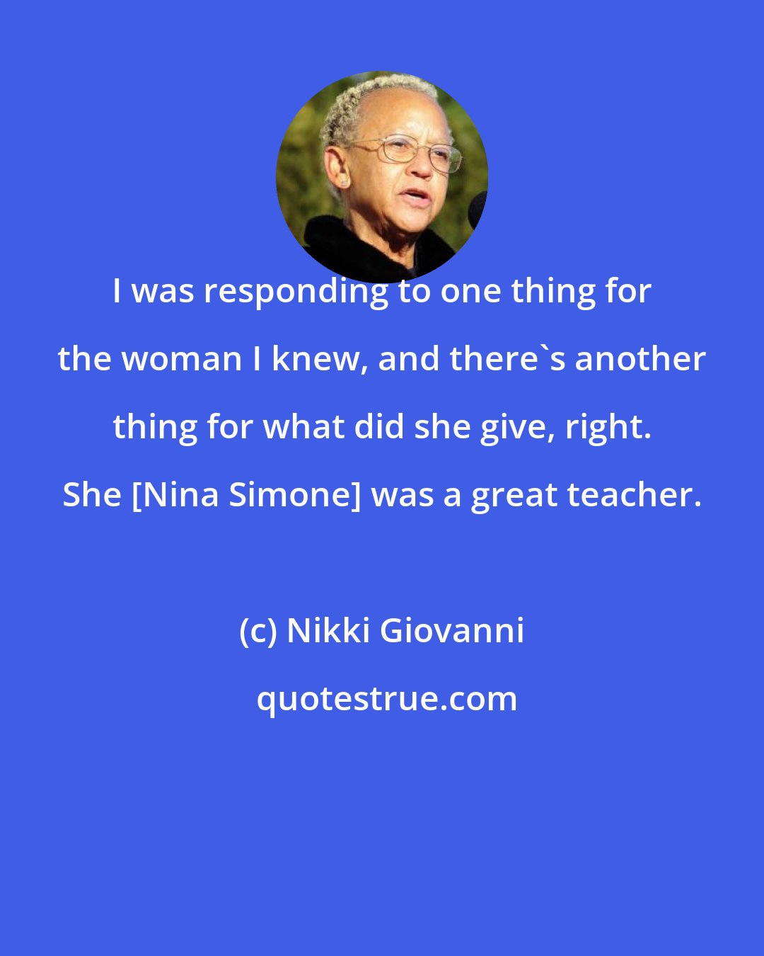 Nikki Giovanni: I was responding to one thing for the woman I knew, and there's another thing for what did she give, right. She [Nina Simone] was a great teacher.