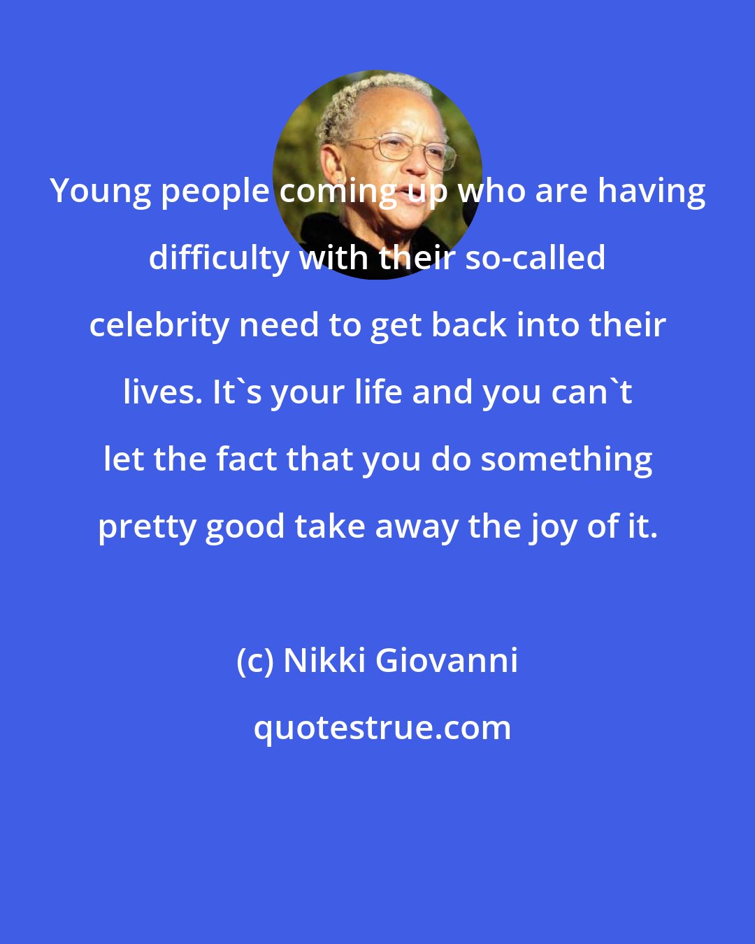 Nikki Giovanni: Young people coming up who are having difficulty with their so-called celebrity need to get back into their lives. It's your life and you can't let the fact that you do something pretty good take away the joy of it.