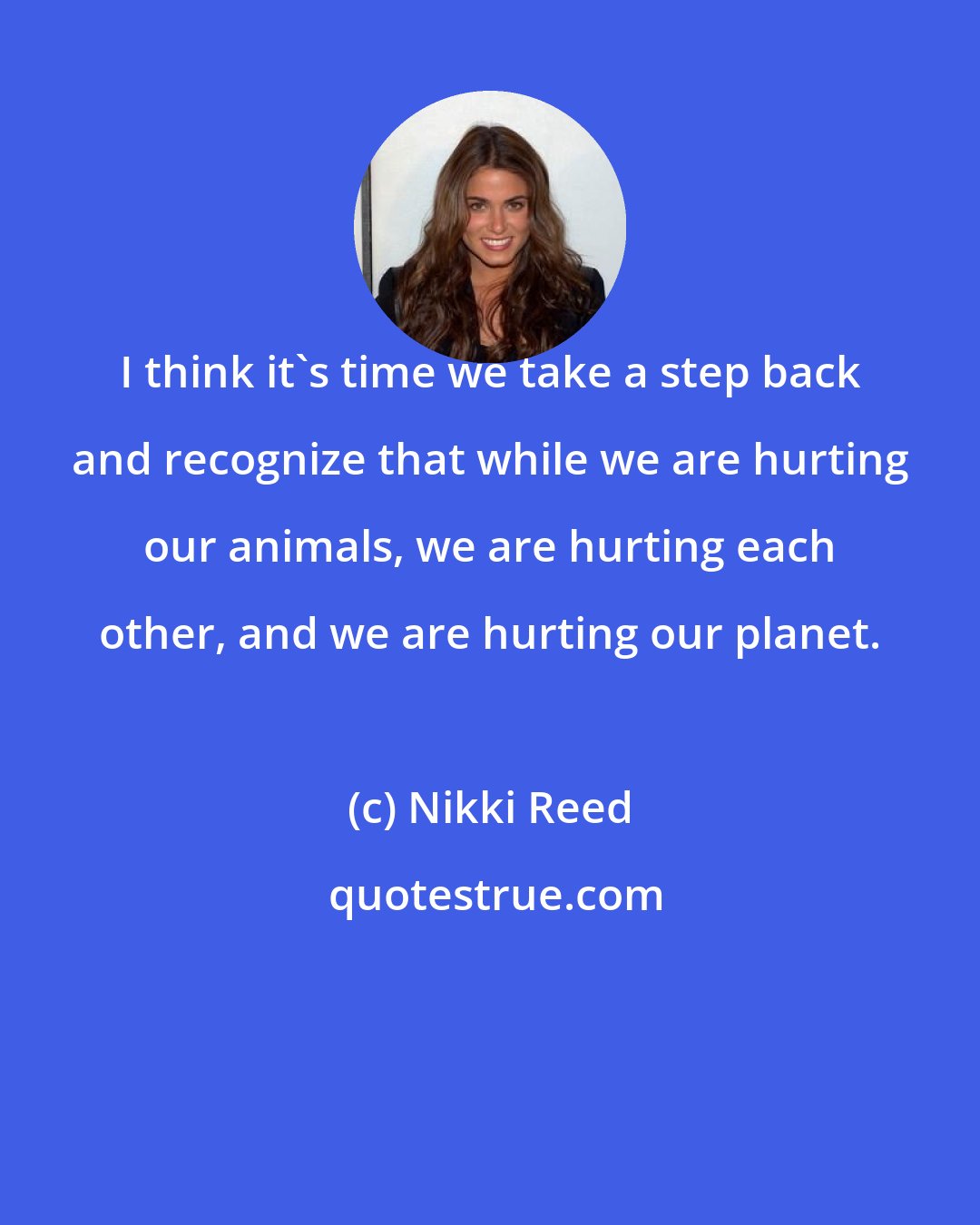 Nikki Reed: I think it's time we take a step back and recognize that while we are hurting our animals, we are hurting each other, and we are hurting our planet.