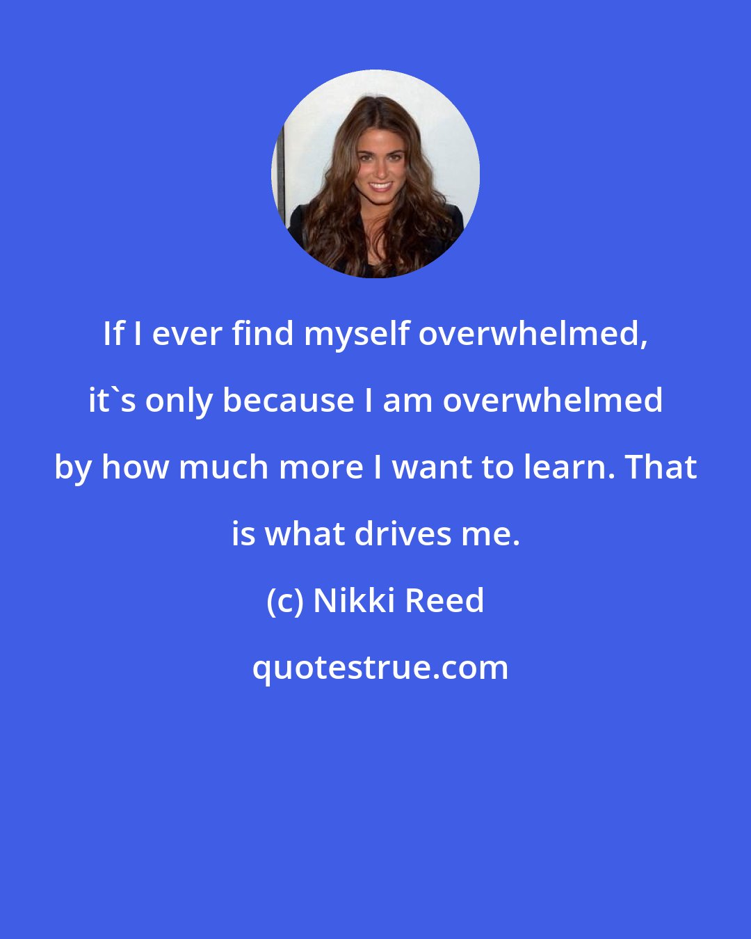 Nikki Reed: If I ever find myself overwhelmed, it's only because I am overwhelmed by how much more I want to learn. That is what drives me.