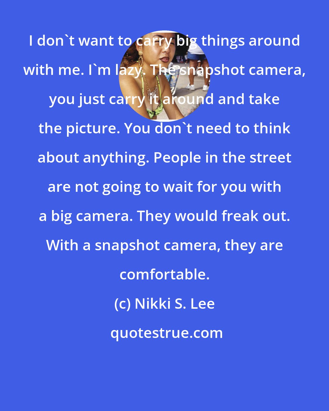 Nikki S. Lee: I don't want to carry big things around with me. I'm lazy. The snapshot camera, you just carry it around and take the picture. You don't need to think about anything. People in the street are not going to wait for you with a big camera. They would freak out. With a snapshot camera, they are comfortable.