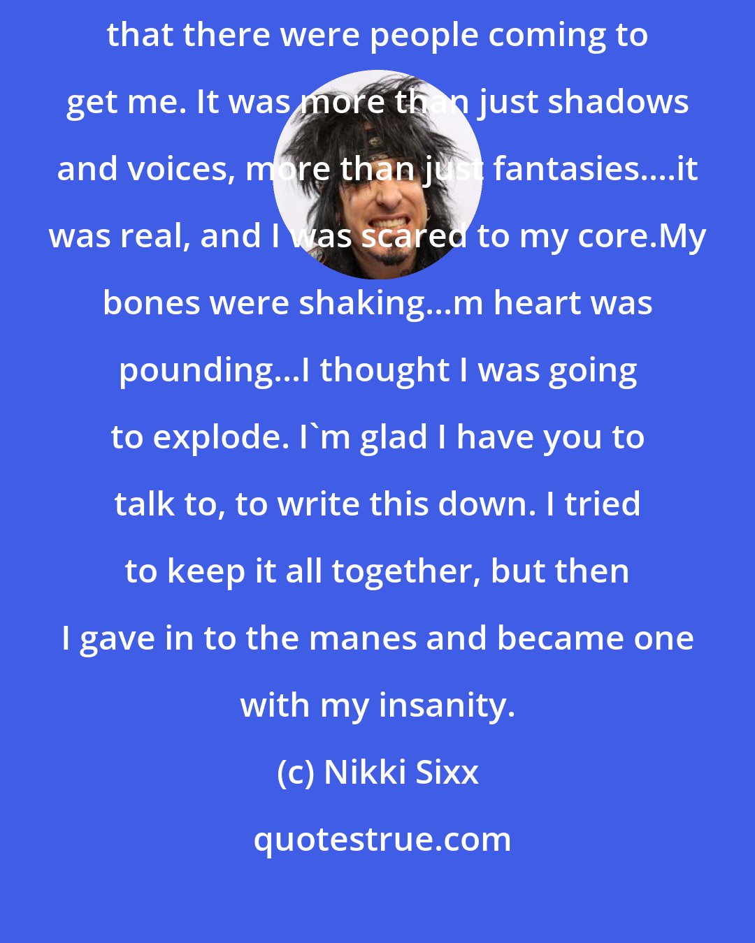 Nikki Sixx: After I binged last night -or was it tonight - I was convinced yet again that there were people coming to get me. It was more than just shadows and voices, more than just fantasies....it was real, and I was scared to my core.My bones were shaking...m heart was pounding...I thought I was going to explode. I'm glad I have you to talk to, to write this down. I tried to keep it all together, but then I gave in to the manes and became one with my insanity.