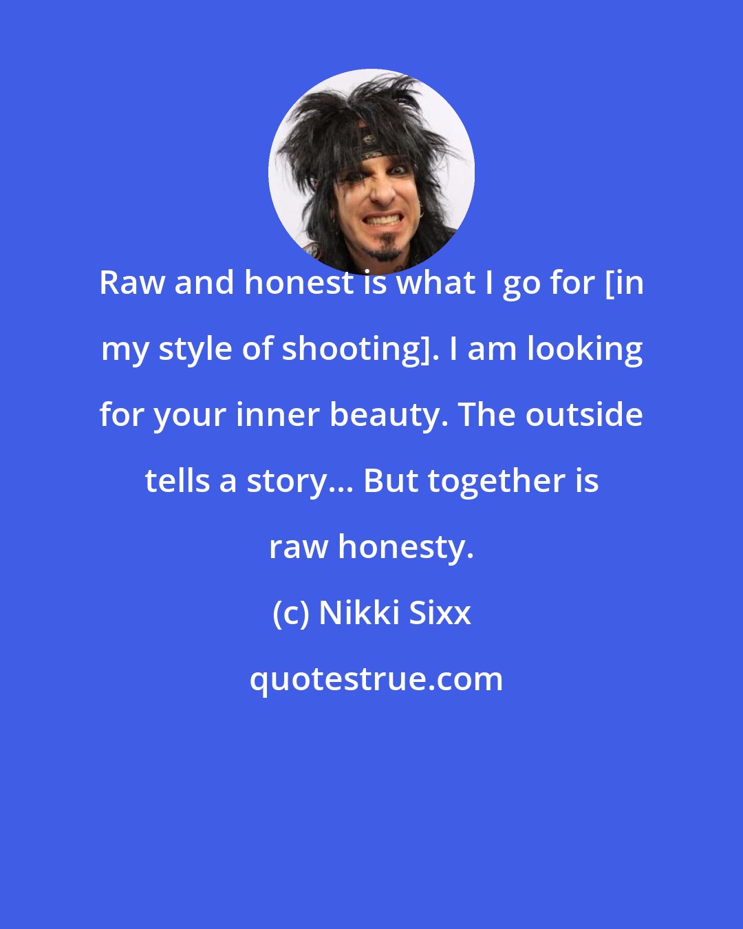 Nikki Sixx: Raw and honest is what I go for [in my style of shooting]. I am looking for your inner beauty. The outside tells a story... But together is raw honesty.