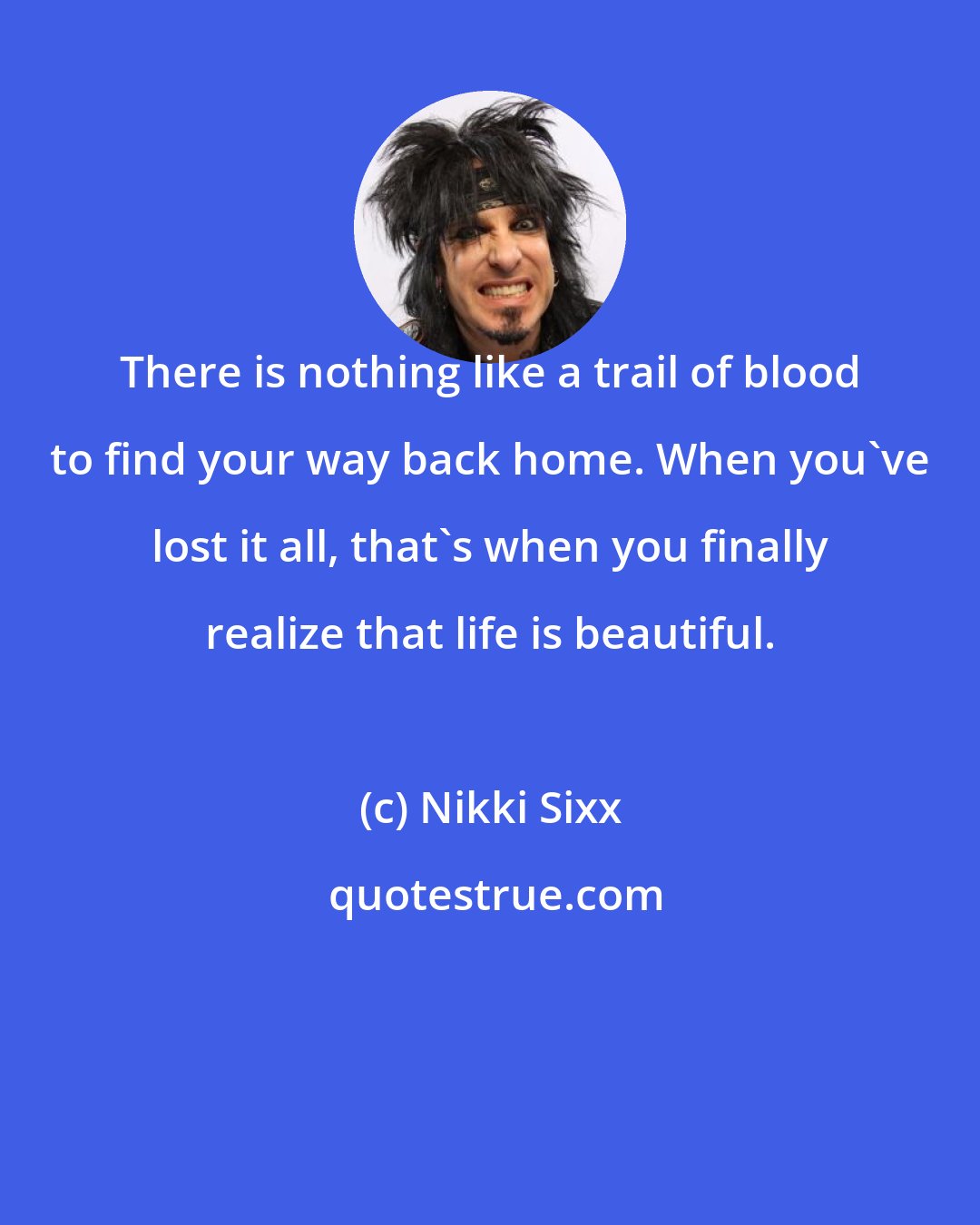 Nikki Sixx: There is nothing like a trail of blood to find your way back home. When you've lost it all, that's when you finally realize that life is beautiful.