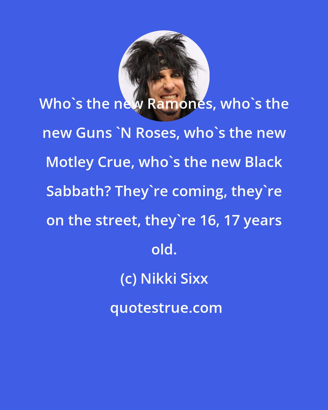 Nikki Sixx: Who's the new Ramones, who's the new Guns 'N Roses, who's the new Motley Crue, who's the new Black Sabbath? They're coming, they're on the street, they're 16, 17 years old.