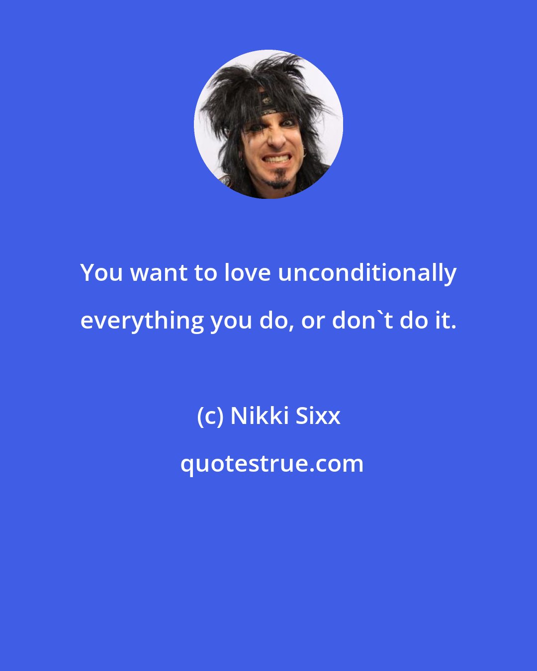 Nikki Sixx: You want to love unconditionally everything you do, or don't do it.