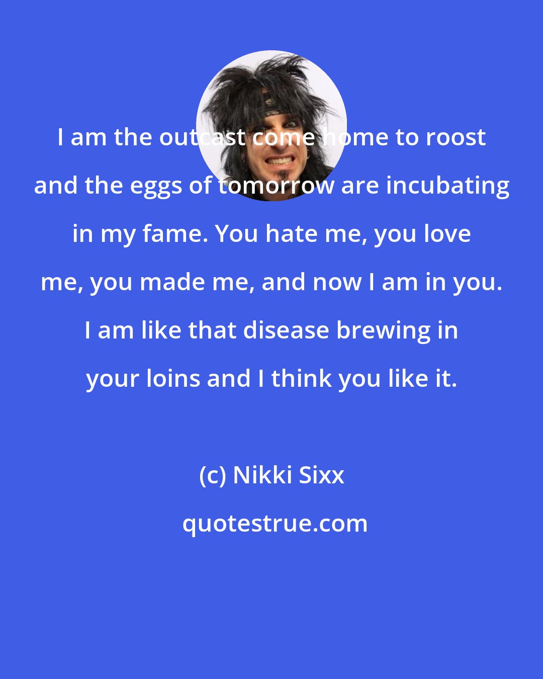 Nikki Sixx: I am the outcast come home to roost and the eggs of tomorrow are incubating in my fame. You hate me, you love me, you made me, and now I am in you. I am like that disease brewing in your loins and I think you like it.
