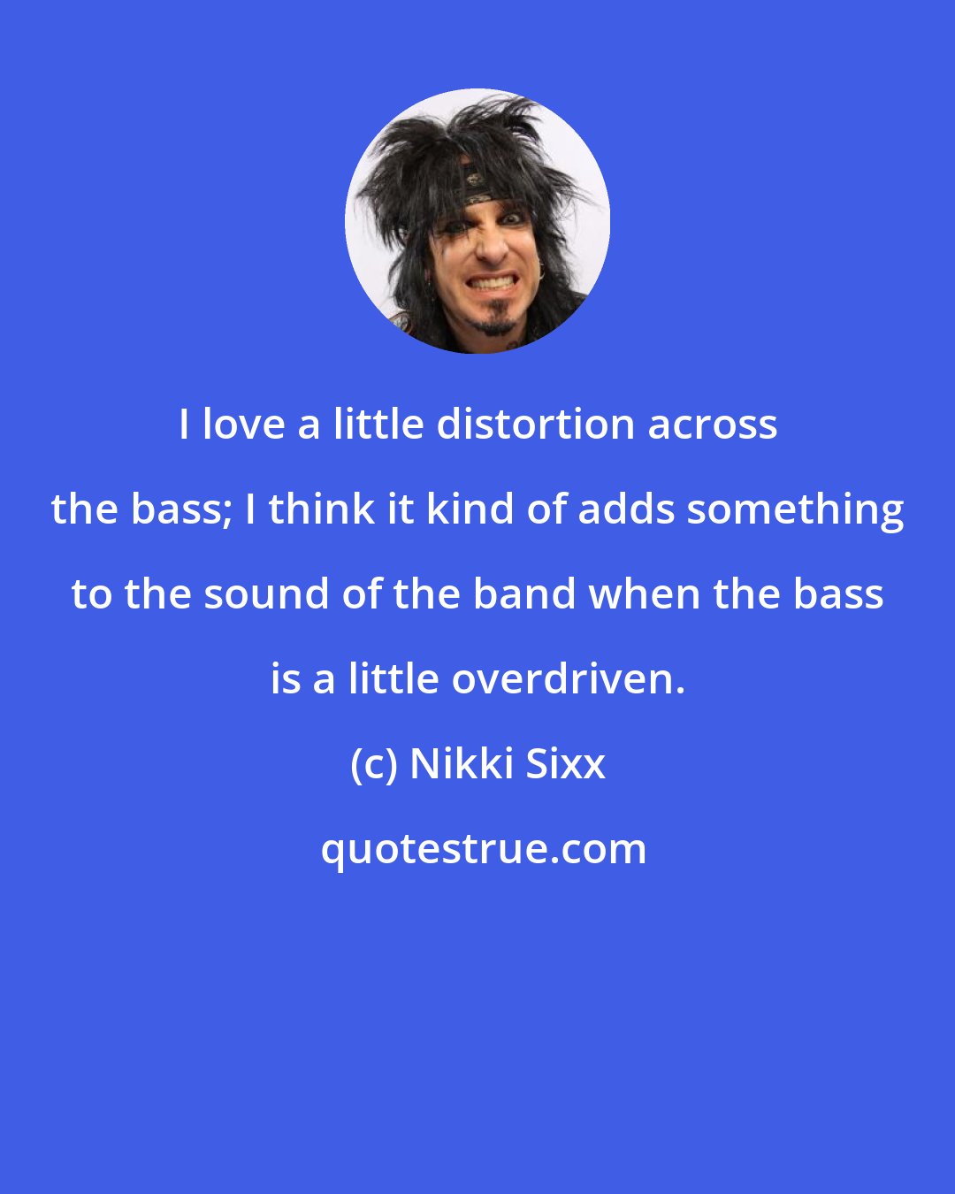 Nikki Sixx: I love a little distortion across the bass; I think it kind of adds something to the sound of the band when the bass is a little overdriven.