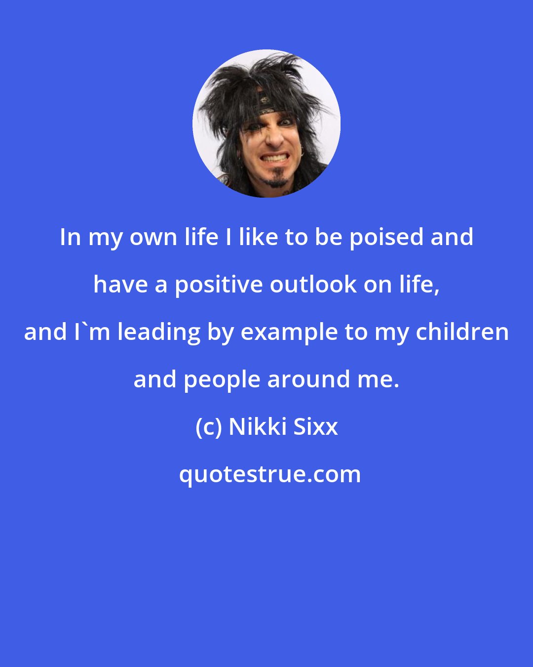 Nikki Sixx: In my own life I like to be poised and have a positive outlook on life, and I'm leading by example to my children and people around me.